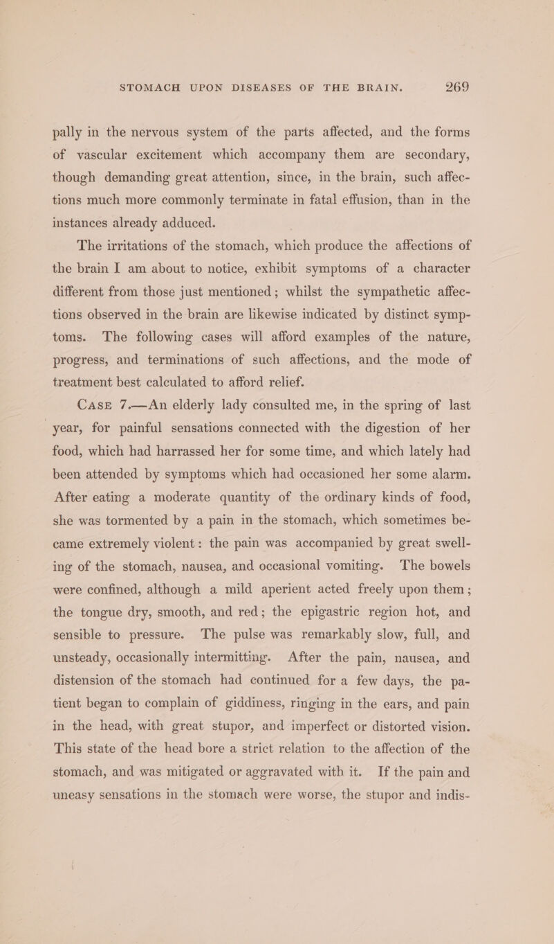 pally in the nervous system of the parts affected, and the forms of vascular excitement which accompany them are secondary, though demanding great attention, since, in the brain, such affec- tions much more commonly terminate in fatal effusion, than in the instances already adduced. The irritations of the stomach, which produce the affections of the brain I am about to notice, exhibit symptoms of a character different from those just mentioned ; whilst the sympathetic affec- tions observed in the brain are likewise indicated by distinct symp- toms. The following cases will afford examples of the nature, progress, and terminations of such affections, and the mode of treatment best calculated to afford relief. Case 7.—An elderly lady consulted me, in the spring of last year, for painful sensations connected with the digestion of her food, which had harrassed her for some time, and which lately had been attended by symptoms which had occasioned her some alarm. After eating a moderate quantity of the ordinary kinds of food, she was tormented by a pain in the stomach, which sometimes be- came extremely violent: the pain was accompanied by great swell- ing of the stomach, nausea, and occasional vomiting. The bowels were confined, although a mild aperient acted freely upon them ; the tongue dry, smooth, and red; the epigastric region hot, and sensible to pressure. The pulse was remarkably slow, full, and unsteady, occasionally intermitting. After the pain, nausea, and distension of the stomach had continued for a few days, the pa- tient began to complain of giddiness, ringing in the ears, and pain in the head, with great stupor, and imperfect or distorted vision. This state of the head bore a strict relation to the affection of the stomach, and was mitigated or aggravated with it. If the pain and uneasy sensations in the stomach were worse, the stupor and indis-