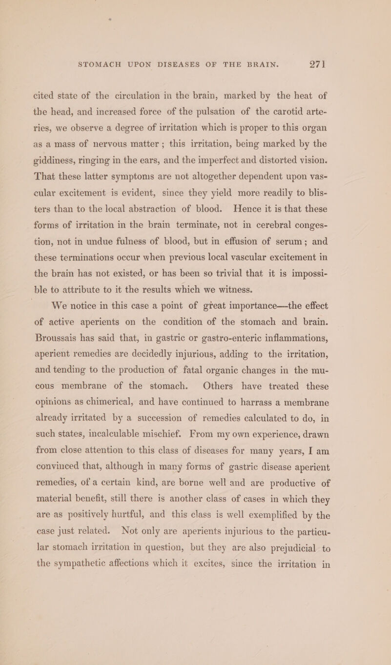 cited state of the circulation in the brain, marked by the heat of the head, and increased force of the pulsation of the carotid arte- ries, we observe a degree of irritation which is proper to this organ as a mass of nervous matter ; this irritation, being marked by the giddiness, ringing in the ears, and the imperfect and distorted vision. That these latter symptoms are not altogether dependent upon vas- cular excitement is evident, since they yield more readily to blis- ters than to the local abstraction of blood. Hence it is that these forms of irritation in the brain terminate, not in cerebral conges- tion, not in undue fulness of blood, but in effusion of serum; and these terminations occur when previous local vascular excitement in the brain has not existed, or has been so trivial that it is impossi- ble to attribute to it the results which we witness. We notice in this case a point of great importance—the effect of active aperients on the condition of the stomach and brain. Broussais has said that, in gastric or gastro-enteric inflammations, aperient remedies are decidedly injurious, adding to the irritation, and tending to the production of fatal organic changes in the mu- cous membrane of the stomach. Others have treated these opinions as chimerical, and have continued to harrass a membrane already irritated by a succession of remedies calculated to do, in such states, incalculable mischief. From my own experience, drawn from close attention to this class of diseases for many years, I am convinced that, although in many forms of gastric disease aperient remedies, ofa certain kind, are borne well and are productive of material benefit, still there is another class of cases in which they are as positively hurtful, and this class is well exemplified by the case just related. Not only are aperients injurious to the particu- lar stomach irritation in question, but they are also prejudicial to the sympathetic affections which it excites, since the irritation in