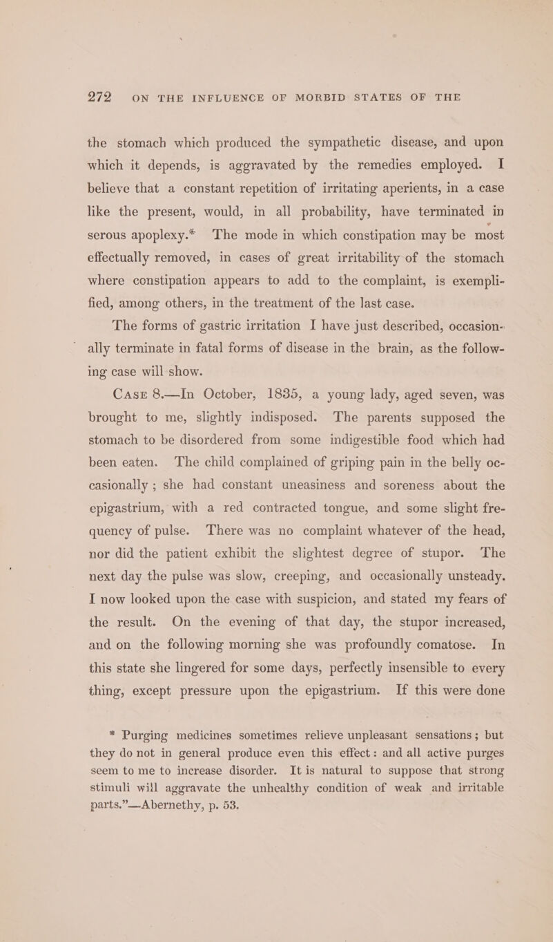 the stomach which produced the sympathetic disease, and upon which it depends, is aggravated by the remedies employed. I believe that a constant repetition of irritating aperients, in a case like the present, would, in all probability, have terminated in serous apoplexy.* The mode in which constipation may be most effectually removed, in cases of great irritability of the stomach where constipation appears to add to the complaint, is exempli- fied, among others, in the treatment of the last case. The forms of gastric irritation I have just described, occasion- ally terminate in fatal forms of disease in the brain, as the follow- ing case will show. Case 8.—In October, 1835, a young lady, aged seven, was brought to me, slightly indisposed. The parents supposed the stomach to be disordered from some indigestible food which had been eaten. The child complained of griping pain in the belly oc- casionally ; she had constant uneasiness and soreness about the epigastrium, with a red contracted tongue, and some slight fre- quency of pulse. There was no complaint whatever of the head, nor did the patient exhibit the slightest degree of stupor. The next day the pulse was slow, creeping, and occasionally unsteady. I now looked upon the case with suspicion, and stated my fears of the result. On the evening of that day, the stupor increased, and on the following morning she was profoundly comatose. In this state she lingered for some days, perfectly insensible to every thing, except pressure upon the epigastrium. If this were done * Purging medicines sometimes relieve unpleasant sensations ; but they do not in general produce even this effect: and all active purges seem to me to increase disorder. It is natural to suppose that strong stimuli will aggravate the unhealthy condition of weak and irritable parts.”-Abernethy, p. 53.