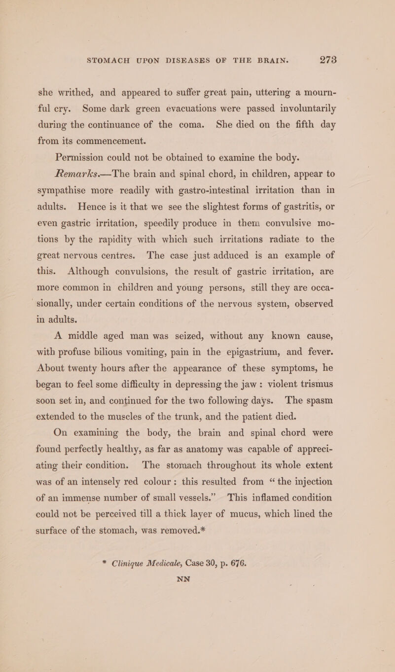 she writhed, and appeared to suffer great pain, uttering a mourn- ful cry. Some dark green evacuations were passed involuntarily during the continuance of the coma. She died on the fifth day from its commencement. Permission could not be obtained to examine the body. Remarks.—The brain and spinal chord, in children, appear to sympathise more readily with gastro-intestinal irritation than in adults. Hence is it that we see the slightest forms of gastritis, or even gastric irritation, speedily produce in them convulsive mo- tions by the rapidity with which such irritations radiate to the great nervous centres. The case just adduced is an example of this. Although convulsions, the result of gastric irritation, are more common in children and young persons, still they are occa- sionally, under certain conditions of the nervous system, observed in adults. A middle aged man was seized, without any known cause, with profuse bilious vomiting, pain in the epigastrium, and fever. About twenty hours after the appearance of these symptoms, he began to feel some difficulty in depressing the jaw: violent trismus soon set in, and continued for the two following days. The spasm extended to the muscles of the trunk, and the patient died. On examining the body, the brain and spinal chord were found perfectly healthy, as far as anatomy was capable of appreci- ating their condition. The stomach throughout its whole extent was of an intensely red colour: this resulted from “the injection of an immense number of small vessels.” This inflamed condition could not be perceived till a thick layer of mucus, which lined the surface of the stomach, was removed.* * Clinique Medicale, Case 30, p. 676. NN