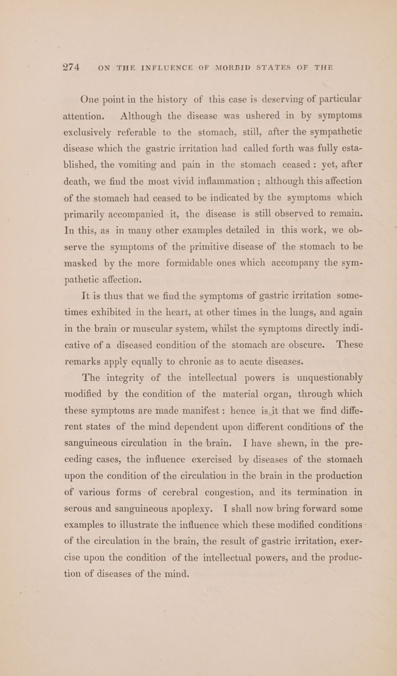 One point in the history of this case is deserving of particular attention. Although the disease was ushered in by symptoms exclusively referable to the stomach, still, after the sympathetic disease which the gastric irritation had called forth was fully esta- blished, the vomiting and pain in the stomach ceased: yet, after death, we find the most vivid inflammation ; although this affection of the stomach had ceased to be indicated by the symptoms which primarily accompanied it, the disease is still observed to remain. In this, as in many other examples detailed in this work, we ob- serve the symptoms of the primitive disease of the stomach to be masked by the more formidable ones which accompany the sym- pathetic affection. It is thus that we find the symptoms of gastric irritation some- times exhibited in the heart, at other times in the lungs, and again in the brain or muscular system, whilst the symptoms directly indi- cative of a diseased condition of the stomach are obscure. ‘These remarks apply equally to chronic as to acute diseases. The integrity of the intellectual powers is unquestionably modified by the condition of the material organ, through which these symptoms are made manifest: hence is it that we find diffe- rent states of the mind dependent upon different conditions of the sanguineous circulation in the brain. I have shewn, in the pre- ceding cases, the influence exercised by diseases of the stomach upon the condition of the circulation in the brain in the production of various forms of cerebral congestion, and its termination in serous and sanguineous apoplexy. I shall now bring forward some examples to illustrate the influence which these modified conditions ' of the circulation in the brain, the result of gastric irritation, exer- cise upon the condition of the intellectual powers, and the produc- tion of diseases of the mind.