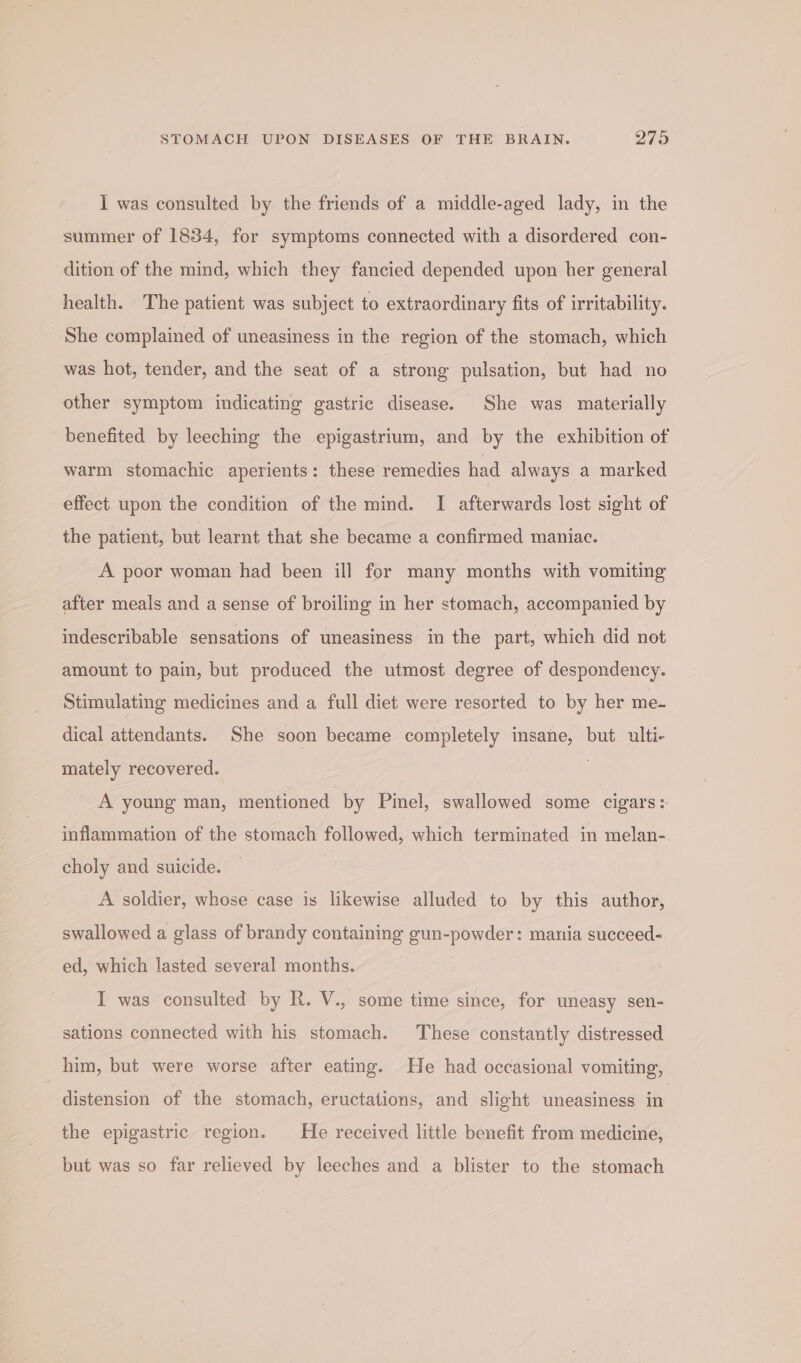 I was consulted by the friends of a middle-aged lady, in the summer of 1834, for symptoms connected with a disordered con- dition of the mind, which they fancied depended upon her general health. The patient was subject to extraordinary fits of irritability. She complained of uneasiness in the region of the stomach, which was hot, tender, and the seat of a strong pulsation, but had no other symptom indicating gastric disease. She was materially benefited by leeching the epigastrium, and by the exhibition of warm stomachic aperients: these remedies had always a marked effect upon the condition of the mind. I afterwards lost sight of the patient, but learnt that she became a confirmed maniac. A poor woman had been ill for many months with vomiting after meals and a sense of broiling in her stomach, accompanied by indescribable sensations of uneasiness in the part, which did not amount to pain, but produced the utmost degree of despondency. Stimulating medicines and a full diet were resorted to by her me- dical attendants. She soon became completely insane, but ulti- mately recovered. . A young man, mentioned by Pinel, swallowed some cigars:. inflammation of the stomach followed, which terminated in melan- choly and suicide. A soldier, whose case is likewise alluded to by this author, swallowed a glass of brandy containing gun-powder: mania succeed- ed, which lasted several months. I was consulted by R. V., some time since, for uneasy sen- sations connected with his stomach. These constantly distressed him, but were worse after eating. He had occasional vomiting, distension of the stomach, eructations, and slight uneasiness in the epigastric region. He received little benefit from medicine, but was so far relieved by leeches and a blister to the stomach