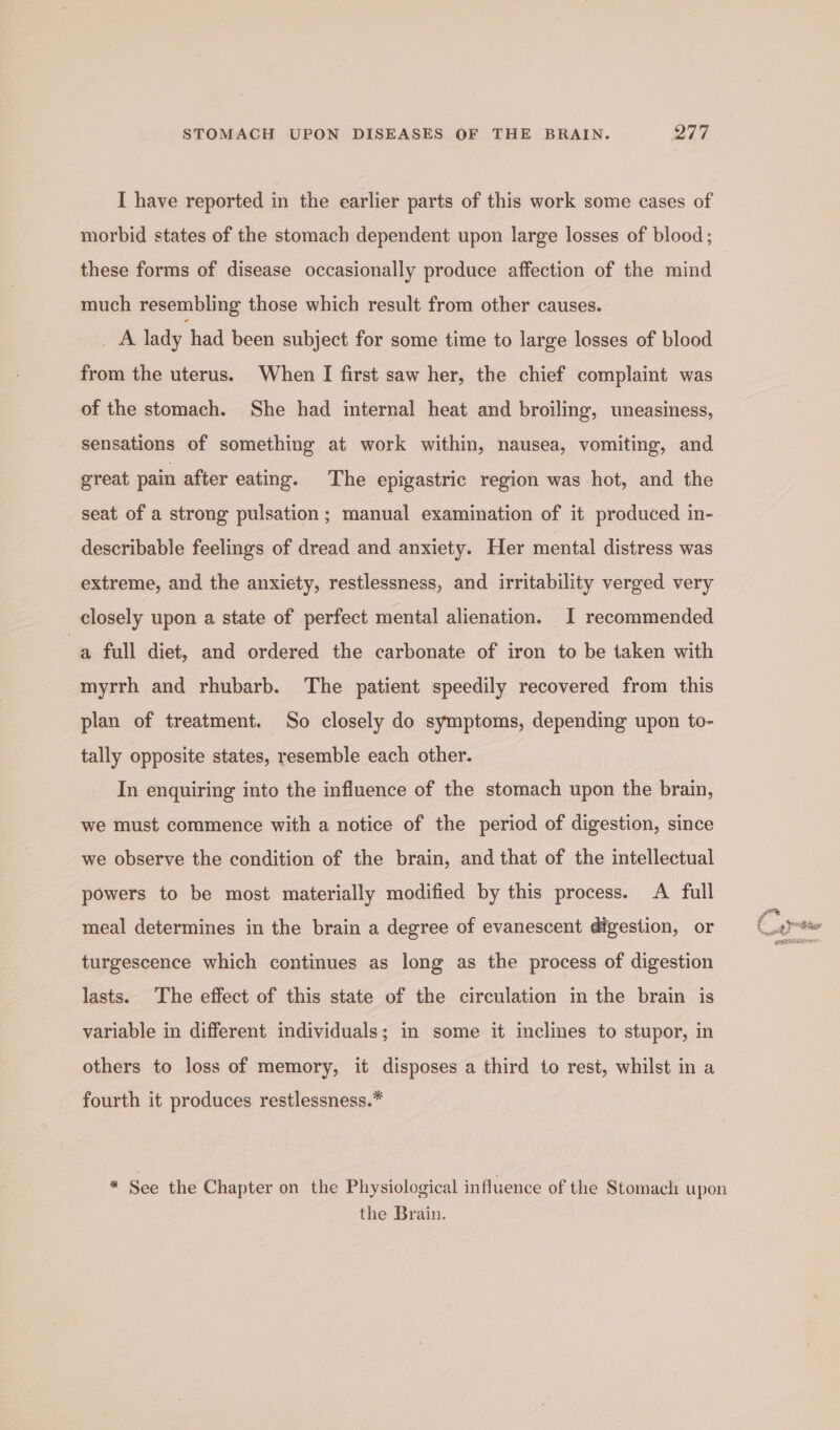 I have reported in the earlier parts of this work some cases of morbid states of the stomach dependent upon large losses of blood; these forms of disease occasionally produce affection of the mind much resembling those which result from other causes. es lady had been subject for some time to large losses of blood from the uterus. When I first saw her, the chief complaint was of the stomach. She had internal heat and broiling, uneasiness, sensations of something at work within, nausea, vomiting, and great pain after eating. The epigastric region was hot, and the seat of a strong pulsation; manual examination of it produced in- describable feelings of dread and anxiety. Her mental distress was extreme, and the anxiety, restlessness, and irritability verged very closely upon a state of perfect mental alienation. I recommended a full diet, and ordered the carbonate of iron to be taken with myrrh and rhubarb. The patient speedily recovered from this plan of treatment. So closely do symptoms, depending upon to- tally opposite states, resemble each other. In enquiring into the influence of the stomach upon the brain, we must commence with a notice of the period of digestion, since we observe the condition of the brain, and that of the intellectual powers to be most materially modified by this process. A full meal determines in the brain a degree of evanescent digestion, or turgescence which continues as long as the process of digestion lasts. The effect of this state of the circulation in the brain is variable in different individuals; in some it inclines to stupor, in others to loss of memory, it disposes a third to rest, whilst in a fourth it produces restlessness.* the Brain. % 3