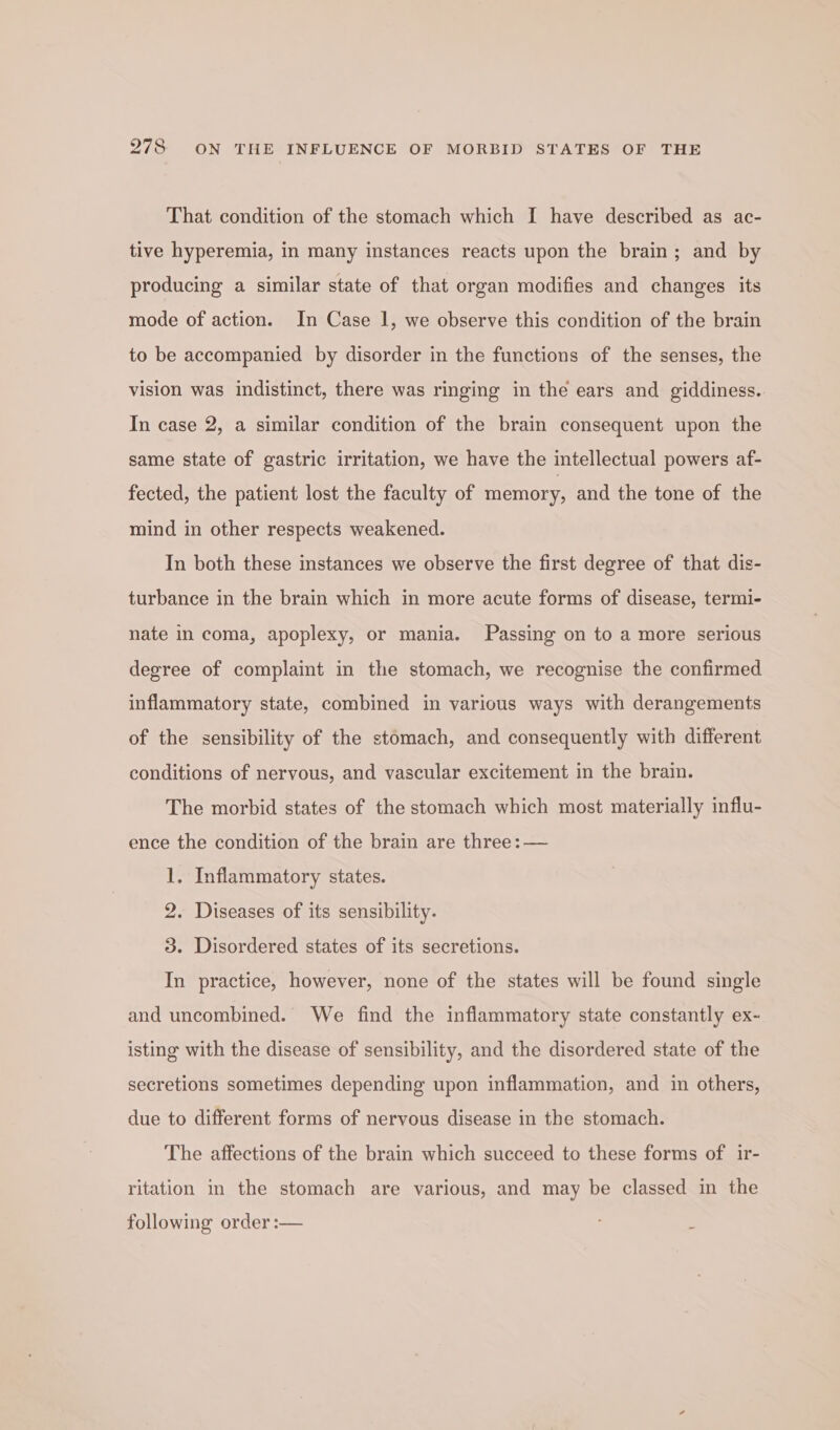 That condition of the stomach which I have described as ac- tive hyperemia, in many instances reacts upon the brain; and by producing a similar state of that organ modifies and changes its mode of action. In Case 1, we observe this condition of the brain to be accompanied by disorder in the functions of the senses, the vision was indistinct, there was ringing in the ears and giddiness. In case 2, a similar condition of the brain consequent upon the same state of gastric irritation, we have the intellectual powers af- fected, the patient lost the faculty of memory, and the tone of the mind in other respects weakened. In both these instances we observe the first degree of that dis- turbance in the brain which in more acute forms of disease, termi- nate in coma, apoplexy, or mania. Passing on to a more serious degree of complaint in the stomach, we recognise the confirmed inflammatory state, combined in various ways with derangements of the sensibility of the stomach, and consequently with different conditions of nervous, and vascular excitement in the brain. The morbid states of the stomach which most materially influ- ence the condition of the brain are three: — 1. Inflammatory states. 2. Diseases of its sensibility. 3. Disordered states of its secretions. In practice, however, none of the states will be found single and uncombined. We find the inflammatory state constantly ex- isting with the disease of sensibility, and the disordered state of the secretions sometimes depending upon inflammation, and in others, due to different forms of nervous disease in the stomach. The affections of the brain which succeed to these forms of ir- ritation in the stomach are various, and may be classed in the following order :— :