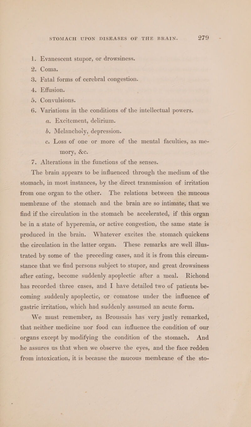 Eyanescent stupor, or drowsiness. Dd = . Coma. . Fatal forms of cerebral congestion. . Effusion. . Convulsions. a ao - WO Variations in the conditions of the imtellectual powers. a. Excitement, delirium. b. Melancholy, depression. c. Loss of one or more of the mental faculties, as me- mory, &amp;c. 7. Alterations in the functions of the senses. The brain appears to be influenced through the medium of the stomach, in most instances, by the direct transmission of irritation from one organ to the other. The relations between the mucous membrane of the stomach and the brain are so intimate, that we find if the circulation in the stomach be accelerated, if this organ be in a state of hyperemia, or active congestion, the same state is produced in the brain. Whatever excites the stomach quickens the circulation in the latter organ. ‘These remarks are well illus- trated by some of the preceding cases, and it is from this circum- stance that we find persons subject to stupor, and great drowsiness after eating, become suddenly apoplectic after a meal. Richond has recorded three cases, and I have detailed two of patients be- coming suddenly apoplectic, or comatose under the influence of gastric irritation, which had suddenly assumed an acute form. We must remember, as Broussais has very justly remarked, that neither medicine nor food can influence the condition of our organs except by modifying the condition of the stomach. And he assures us that when we observe the eyes, and the face redden from intoxication, it is because the mucous membrane of the sto-