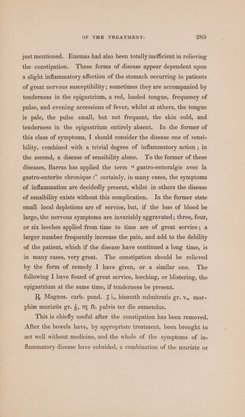 just mentioned. Enemas had also been totally inefficient in relieving the constipation. These forms of disease appear dependent upon a slight inflammatory affection of the stomach occurring in patients of great nervous susceptibility ; sometimes they are accompanied by tenderness in the epigastrium, a red, loaded tongue, frequency of pulse, and evening accessions of fever, whilst at others, the tongue is pale, the pulse small, but not frequent, the skin cold, and tenderness in the epigastrium entirely absent. In the former of this class of symptoms, I should consider the. disease one of sensi- bility, combined with a trivial degree of inflammatory action ; in the second, a disease of sensibility alone. To the former of these diseases, Barras has applied the term “ gastro-enteralgie avec la b] gastro-enterite chronique :” certainly, in many cases, the symptoms of inflammation are decidedly present, whilst in others the disease of sensibility exists without this complication. In the former state small local depletions are of service, but, if the loss of blood be large, the nervous symptoms are invariably aggravated; three, four, or six leeches applied from time to time are of great service; a larger number frequently increase the pain, and add to the debility of the patient, which if the disease have continued a long time, is in many cases, very great. The constipation should be relieved by the form of remedy I have given, or a similar one. The following I have found of great service, leeching, or blistering, the epigastrium at the same time, if tenderness be present. R Magnes. carb. pond. 31., bismuth subnitratis gr. y., mor- phize muriatis gr. 2, m ft. pulvis ter die sumendus. This is chiefly useful after the constipation has been removed. After the bowels have, by appropriate treatment, been brought to act well without medicine, and the whole of the symptoms of in- flammatory disease have subsided, a combination of the muriate or