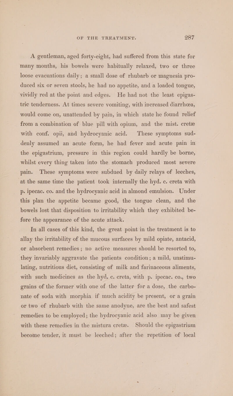 A gentleman, aged forty-eight, had suffered from this state for many months, his bowels were habitually relaxed, two or three loose evacuations daily; a small dose of rhubarb or magnesia pro- duced six or seven stools, he had no appetite, and a loaded tongue, vividly red at the point and edges. He had not the least epigas- tric tenderness. At times severe vomiting, with increased diarrhea, would come on, unattended by pain, in which state he found relief from a combination of blue pill with opium, and the mist. crete with conf. opii, and hydrocyanic acid. These symptoms sud- denly assumed an acute form, he had fever and acute pain in the epigastrium, pressure in this region could hardly be borne, whilst every thing taken into the stomach produced most severe pain. These symptoms were subdued by daily relays of leeches, at the same time the patient took internally the hyd. c. creta with p- ipecac. co. and the hydrocyanic acid in almond emulsion. Under this plan the appetite became good, the tongue clean, and the bowels lost that disposition to irritability which they exhibited be- fore the appearance of the acute attack. In all cases of this kind, the great point in the treatment is to allay the irritability of the mucous surfaces by mild opiate, antacid, or absorbent remedies ; no active measures should be resorted to, they invariably aggravate the patients condition; a mild, unstimu- lating, nutritious diet, consisting of milk and farinaceous aliments, with such medicines as the hyd. c. creta, with p. ipecac. co., two grains of the former with one of the latter for a dose, the carbo- nate of soda with morphia if much acidity be present, or a grain or two of rhubarb with the same anodyne, are the best and safest remedies to be employed; the hydrocyanic acid also may be given with these remedies in the mistura crete. Should the epigastrium become tender, it must be leeched; after the repetition of local