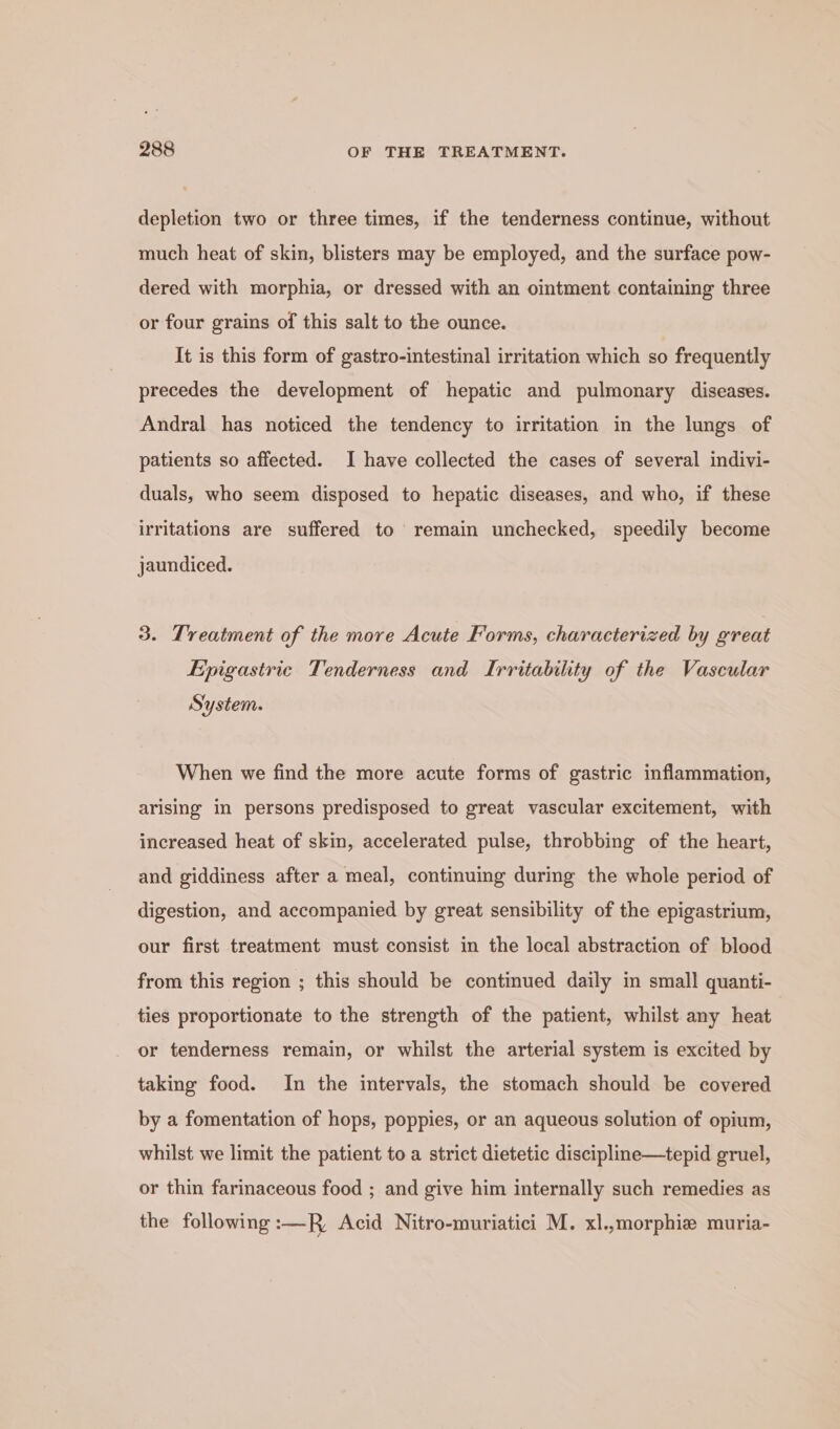 depletion two or three times, if the tenderness continue, without much heat of skin, blisters may be employed, and the surface pow- dered with morphia, or dressed with an oimtment containing three or four grains of this salt to the ounce. It is this form of gastro-intestinal irritation which so frequently precedes the development of hepatic and pulmonary diseases. Andral has noticed the tendency to irritation in the lungs of patients so affected. I have collected the cases of several indivi- duals, who seem disposed to hepatic diseases, and who, if these irritations are suffered to remain unchecked, speedily become jaundiced. 3. Treatment of the more Acute Forms, characterized by great Epigastric Tenderness and Irritability of the Vascular System. When we find the more acute forms of gastric inflammation, arising in persons predisposed to great vascular excitement, with increased heat of skin, accelerated pulse, throbbing of the heart, and giddiness after a meal, continuing during the whole period of digestion, and accompanied by great sensibility of the epigastrium, our first treatment must consist in the local abstraction of blood from this region ; this should be continued daily in small quanti- ties proportionate to the strength of the patient, whilst any heat or tenderness remain, or whilst the arterial system is excited by taking food. In the intervals, the stomach should be covered by a fomentation of hops, poppies, or an aqueous solution of opium, whilst we limit the patient to a strict dietetic discipline—tepid gruel, or thin farinaceous food ; and give him internally such remedies as the following :—R, Acid Nitro-muriatici M. xl.,morphie muria-