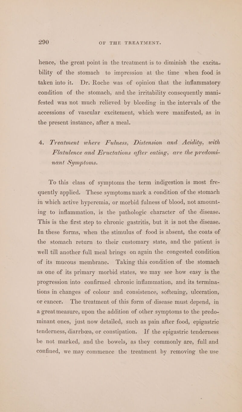 hence, the great point in the treatment is to diminish the excita- bility of the stomach to impression at the time when food is taken into it. Dr. Roche was of opinion that the inflammatory condition of the stomach, and the irritability consequently mani- fested was not much relieved by bleeding in the intervals of the accessions of vascular excitement, which were manifested, as in the present instance, after a meal. 4. Treatment where Fulness, Distension and Acidity, with Flatulence and Eructations after eating, are the predomi- nant Symptoms. To this class of symptoms the term indigestion is most fre- quently applied. These symptoms mark a condition of the stomach in which active hyperemia, or morbid fulness of blood, not amount- ing to inflammation, is the pathologic character of the disease. This is the first step to chronic gastritis, but it is not the disease. In these forms, when the stimulus of food is absent, the coats of the stomach return to their customary state, and the patient is well till another full meal brings on again the congested condition of its mucous membrane. ‘Taking this condition of the stomach as one of its primary morbid states, we may see how easy is the progression into confirmed chronic inflammation, and its termina- tions in changes of colour and consistence, softening, ulceration, or cancer. The treatment of this form of disease must depend, in a great measure, upon the addition of other symptoms to the predo- minant ones, just now detailed, such as pain after food, epigastric tenderness, diarrhea, or constipation. If the epigastric tenderness be not marked, and the bowels, as they commonly are, full and confined, we may commence the treatment by removing the use