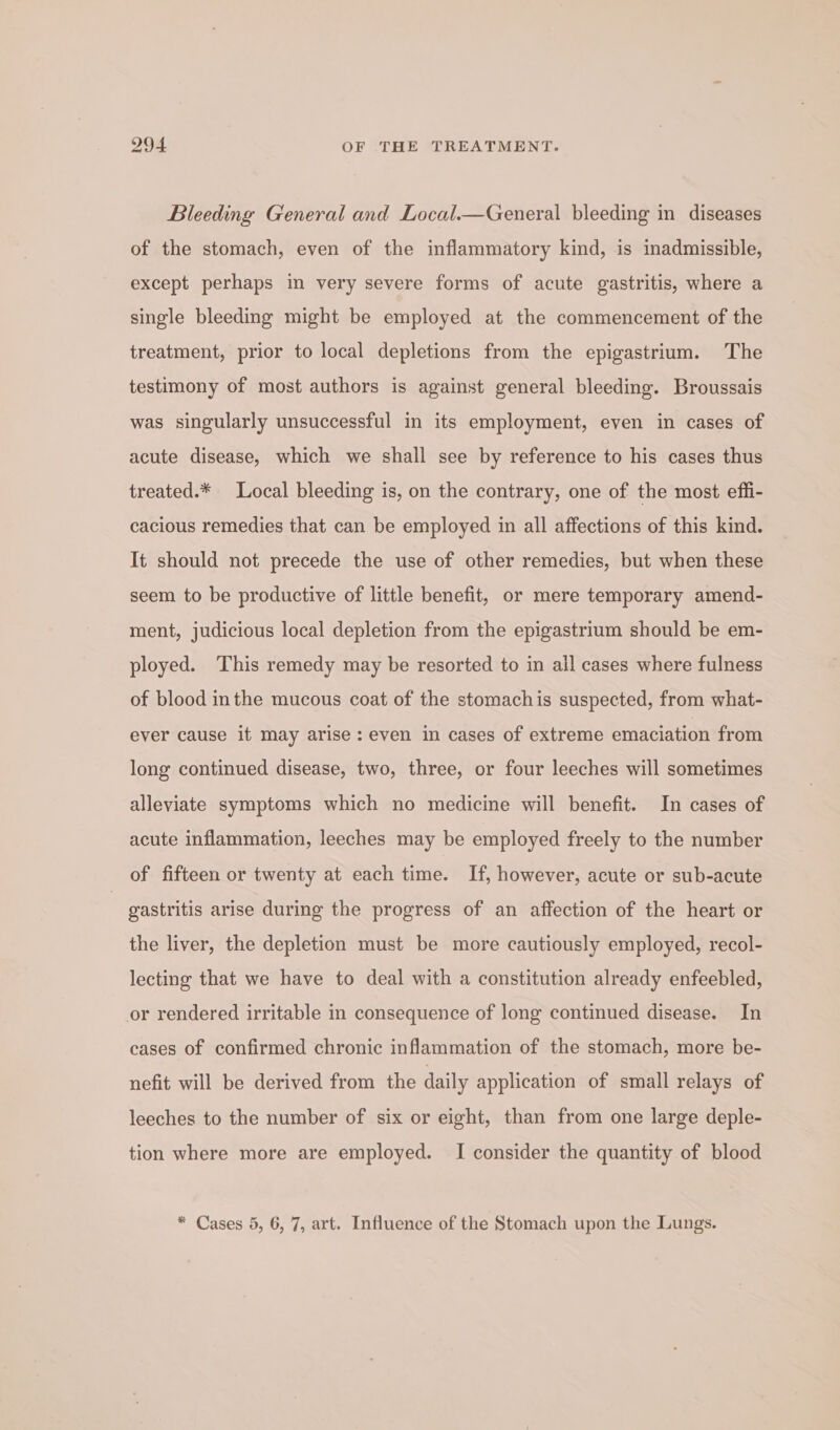 Bleeding General and Local.—General bleeding in diseases of the stomach, even of the inflammatory kind, is inadmissible, except perhaps in very severe forms of acute gastritis, where a single bleeding might be employed at the commencement of the treatment, prior to local depletions from the epigastrium. The testimony of most authors is against general bleeding. Broussais was singularly unsuccessful in its employment, even in cases of acute disease, which we shall see by reference to his cases thus treated.* Local bleeding is, on the contrary, one of the most effi- cacious remedies that can be employed in all affections of this kind. It should not precede the use of other remedies, but when these seem to be productive of little benefit, or mere temporary amend- ment, judicious local depletion from the epigastrium should be em- ployed. This remedy may be resorted to in all cases where fulness of blood inthe mucous coat of the stomachis suspected, from what- ever cause it may arise: even in cases of extreme emaciation from long continued disease, two, three, or four leeches will sometimes alleviate symptoms which no medicine will benefit. In cases of acute inflammation, leeches may be employed freely to the number of fifteen or twenty at each time. If, however, acute or sub-acute gastritis arise during the progress of an affection of the heart or the liver, the depletion must be more cautiously employed, recol- lecting that we have to deal with a constitution already enfeebled, or rendered irritable in consequence of long continued disease. In cases of confirmed chronic inflammation of the stomach, more be- nefit will be derived from the daily application of small relays of leeches to the number of six or eight, than from one large deple- tion where more are employed. I consider the quantity of blood * Cases 5, 6, 7, art. Influence of the Stomach upon the Lungs.