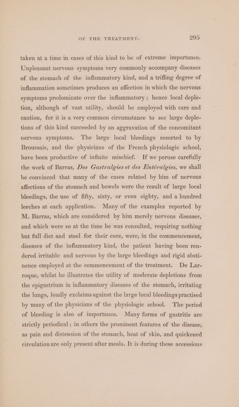 taken at a time in cases of this kind to be of extreme importance. ‘Unpleasant nervous symptoms very commonly accompany diseases of the stomach of the inflammatory kind, and a trifling degree of inflammation sometimes produces an affection in which the nervous symptoms predominate over the inflammatory ; hence local deple- tion, although of vast utility, should be employed with care and caution, for it is a very common circumstance to see large deple- tions of this kind succeeded by an aggravation of the concomitant nervous symptoms. ‘The large local bleedings resorted to by Broussais, and the physicians of the French physiologic school, have been productive of infinite mischief. If we peruse carefully the work of Barras, Des Gastralgies et des Fintéralgies, we shall be convinced that many of the cases related by him of nervous affections of the stomach and bowels were the result of large local bleedings, the use of fifty, sixty, or even eighty, and a hundred leeches at each application. Many of the examples reported by M. Barras, which are considered by him merely nervous diseases, and which were so at the time he was consulted, requiring nothing but full diet and steel for their cure, were, in the commencement, diseases of the inflammatory kind, the patient having been ren- dered irritable and nervous by the large bleedings and rigid absti- nence employed at the commencement of the treatment. De Lar- roque, whilst he illustrates the utility of moderate depletions from the epigastrium in inflammatory diseases of the stomach, irritating the lungs, loudly exclaims against the large local bleedings practised by many of the physicians of the physiologic school. The period of bleeding is also of importance. Many forms of gastritis are strictly periodical ; in others the prominent features of the disease, as pain and distension of the stomach, heat of skin, and quickened circulation are only present after meals. It is during these accessions