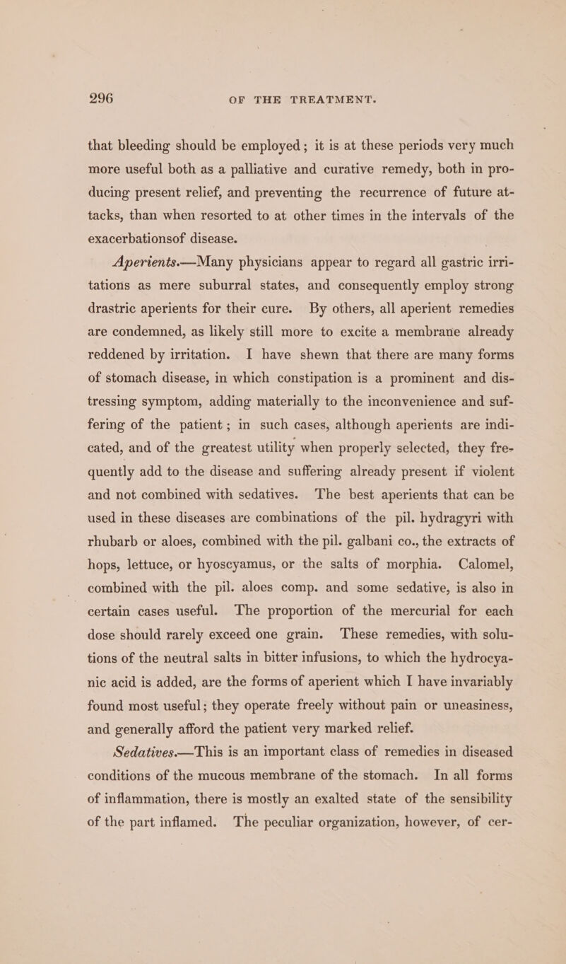that bleeding should be employed ; it is at these periods very much more useful both as a palliative and curative remedy, both in pro- ducing present relief, and preventing the recurrence of future at- tacks, than when resorted to at other times in the intervals of the exacerbationsof disease. Apertents——Many physicians appear to regard all gastric irri- tations as mere suburral states, and consequently employ strong drastric aperients for their cure. By others, all aperient remedies are condemned, as likely still more to excite a membrane already reddened by irritation. I have shewn that there are many forms of stomach disease, in which constipation is a prominent and dis- tressing symptom, adding materially to the inconvenience and suf- fering of the patient ; in such cases, although aperients are indi- cated, and of the greatest utility when properly selected, they fre- quently add to the disease and suffering already present if violent and not combined with sedatives. The best aperients that can be used in these diseases are combinations of the pil. hydragyri with rhubarb or aloes, combined with the pil. galbani co., the extracts of hops, lettuce, or hyoscyamus, or the salts of morphia. Calomel, combined with the pil. aloes comp. and some sedative, is also in certain cases useful. The proportion of the mercurial for each dose should rarely exceed one grain. These remedies, with solu- tions of the neutral salts in bitter infusions, to which the hydrocya- nic acid is added, are the forms of aperient which I have invariably found most useful; they operate freely without pain or uneasiness, and generally afford the patient very marked relief. Sedatives.—This is an important class of remedies in diseased conditions of the mucous membrane of the stomach. In all forms of inflammation, there is mostly an exalted state of the sensibility of the part inflamed. The peculiar organization, however, of cer-