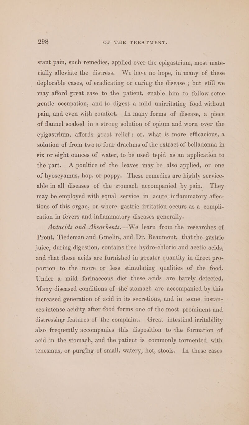 stant pain, such remedies, applied over the epigastrium, most mate- rially alleviate the distress. We have no hope, in many of these _ deplorable cases, of eradicating or curing the disease ; but still we may afford great ease to the patient, enable him to follow some gentle occupation, and to digest a mild unirritating food without pain, and even with comfort. In many forms of disease, a piece of flannel soaked in a strong solution of opium and worn over the epigastrium, affords great relief: or, what is more efficacious, a solution of from twoto four drachms of the extract of belladonna in six or eight cunces of water, to be used tepid as an application to the part. A poultice of the leaves may be also applied, or one of hyoscyamus, hop, or poppy. These remedies are highly service- able in all diseases of the stomach accompanied by pain. They may be employed with equal service in acute inflammatory affec- tions of this organ, or where gastric irritation occurs as a compli- cation in fevers and inflammatory diseases generally. Antacids and Absorbents.—We learn from the researches of Prout, Tiedeman and Gmelin, and Dr. Beaumont, that the gastric juice, during digestion, contains free hydro-chloric and acetic acids, and that these acids are furnished in greater quantity in direct pro- ‘portion to the more or less stimulating qualities of the food. Under a mild farinaceous diet these acids are barely detected. Many diseased conditions of the stomach are accompanied by this increased generation of acid in its secretions, and in some instan- ces intense acidity after food forms one of the most prominent and distressing features of the complaint. Great intestinal irritability also frequently accompanies this disposition to the formation of acid in the stomach, and the patient is commonly tormented with tenesmus, or purging of small, watery, hot, stools. In these cases