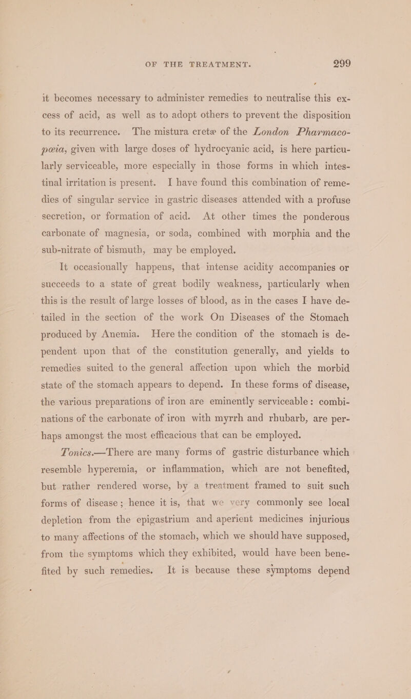 it becomes necessary to administer remedies to neutralise this ex- cess of acid, as well as to adopt others to prevent the disposition to its recurrence. The mistura crete of the London Pharmaco- peia, given with large doses of hydrocyanic acid, is here particu- larly serviceable, more especially in those forms in which intes- tinal irritation is present. I have found this combination of reme- dies of singular service in gastric diseases attended with a profuse secretion, or formation of acid. At other times the ponderous carbonate of magnesia, or soda, combined with morphia and the sub-nitrate of bismuth, may be employed. It occasionally happens, that intense acidity accompanies or succeeds to a state of great bodily weakness, particularly when this is the result of large losses of blood, as in the cases I have de- tailed in the section of the work On Diseases of the Stomach produced by Anemia. Here the condition of the stomach is de- pendent upon that of the constitution generally, and yields to remedies suited to the general affection upon which the morbid state of the stomach appears to depend. In these forms of disease, the various preparations of iron are eminently serviceable: combi- nations of the carbonate of iron with myrrh and rhubarb, are per- haps amongst the most efficacious that can be employed. Tonics.—There are many forms of gastric disturbance which resemble hyperemia, or inflammation, which are not benefited, but rather rendered worse, by a treatment framed to suit such forms of disease; hence it is, that we very commonly see local depletion from the epigastrium and aperient medicines injurious to many affections of the stomach, which we should have supposed, from the symptoms which they exhibited, would have been bene- fited by such remedies. It is because these symptoms depend