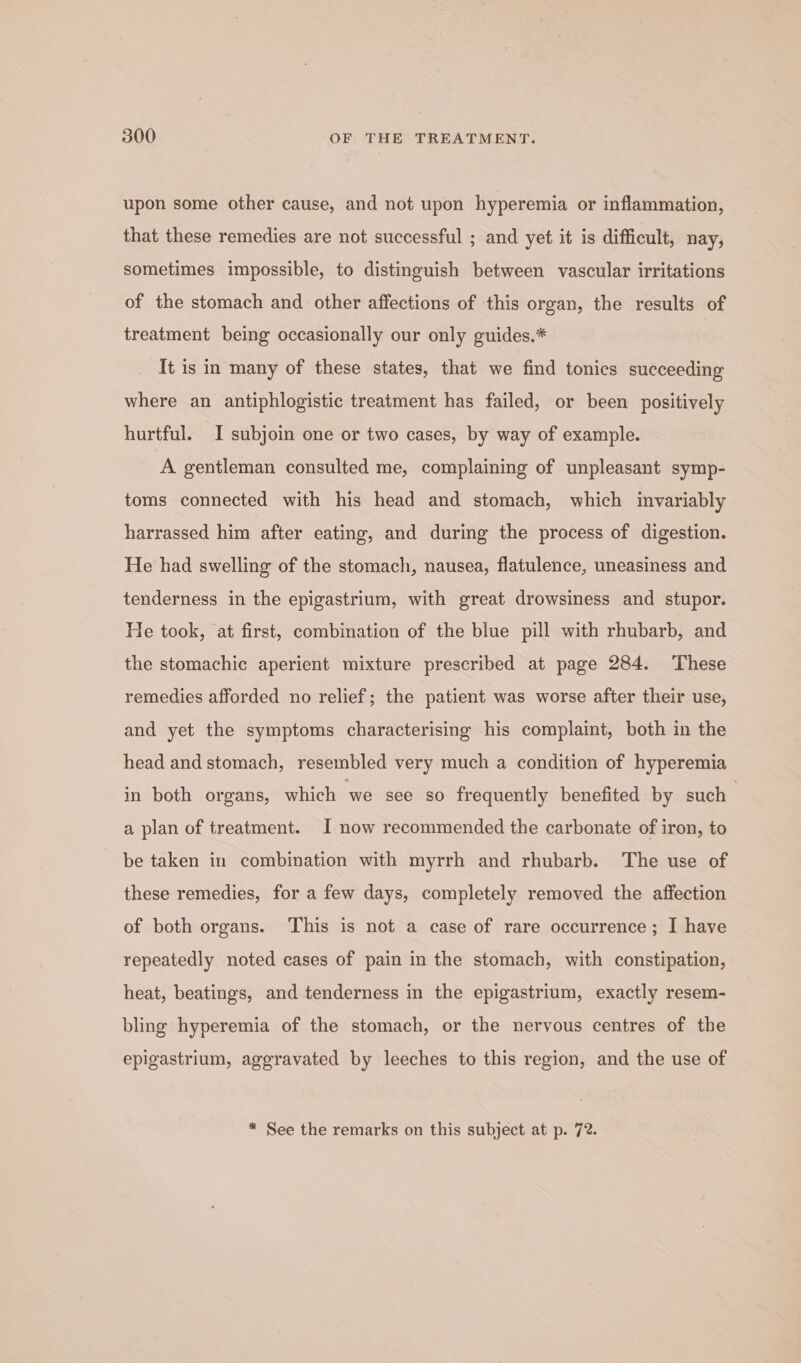 upon some other cause, and not upon hyperemia or inflammation, that these remedies are not successful ; and yet it is difficult, nay; sometimes impossible, to distinguish between vascular irritations of the stomach and other affections of this organ, the results of treatment being occasionally our only guides.* It is in many of these states, that we find tonics succeeding where an antiphlogistic treatment has failed, or been positively hurtful. I subjoin one or two cases, by way of example. A gentleman consulted me, complaining of unpleasant symp- toms connected with his head and stomach, which invariably harrassed him after eating, and during the process of digestion. He had swelling of the stomach, nausea, flatulence, uneasiness and tenderness in the epigastrium, with great drowsiness and stupor. He took, at first, combination of the blue pill with rhubarb, and the stomachic aperient mixture prescribed at page 284. These remedies afforded no relief; the patient was worse after their use, and yet the symptoms characterising his complaint, both in the head and stomach, resembled very much a condition of hyperemia in both organs, which we see so frequently benefited by such a plan of treatment. I now recommended the carbonate of iron, to be taken in combination with myrrh and rhubarb. The use of these remedies, for a few days, completely removed the affection of both organs. This is not a case of rare occurrence; I have repeatedly noted cases of pain in the stomach, with constipation, heat, beatings, and tenderness in the epigastrium, exactly resem- bling hyperemia of the stomach, or the nervous centres of the epigastrium, aggravated by leeches to this region, and the use of * See the remarks on this subject at p. 72.