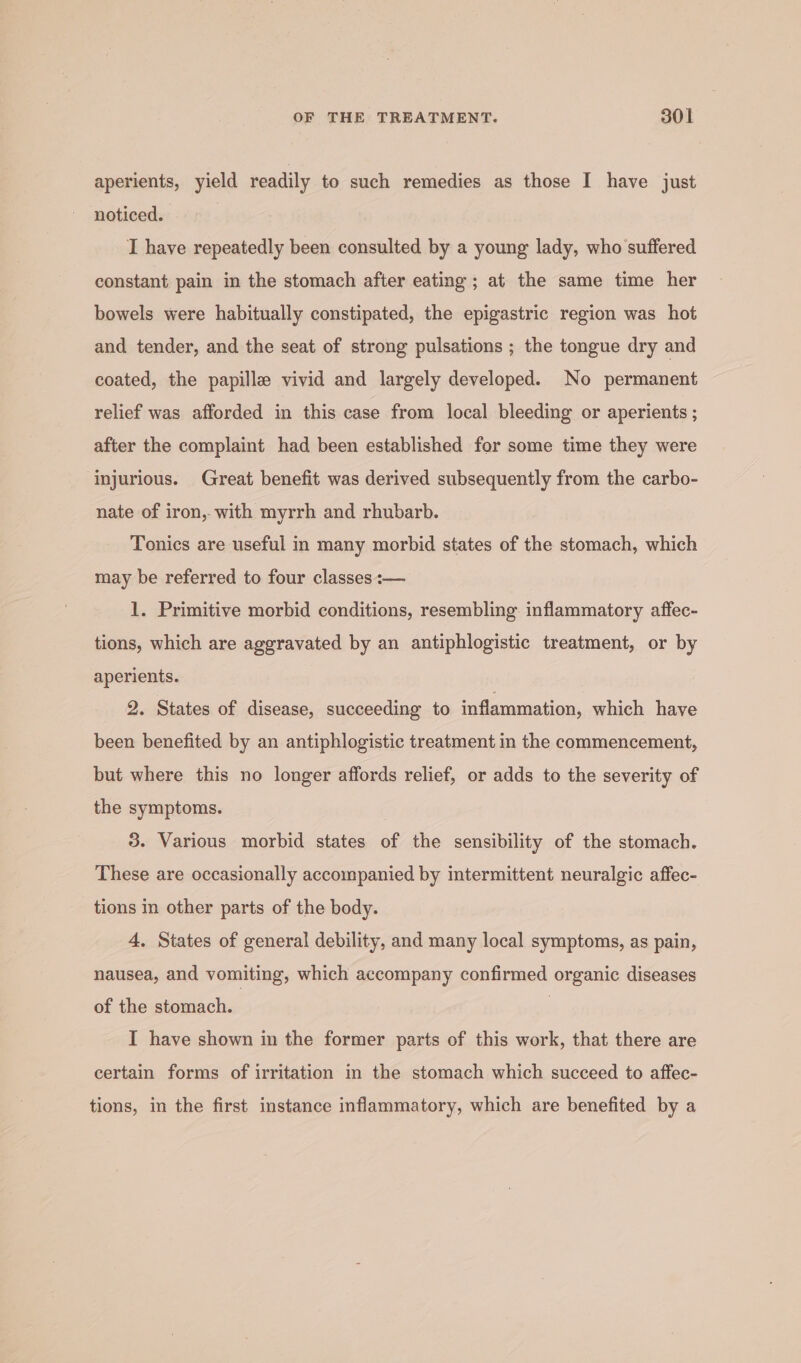 aperients, yield readily to such remedies as those I have just noticed. I have repeatedly been consulted by a young lady, who suffered constant pain in the stomach after eating ; at the same time her bowels were habitually constipated, the epigastric region was hot and tender, and the seat of strong pulsations ; the tongue dry and coated, the papille vivid and largely developed. No permanent relief was afforded in this case from local bleeding or aperients ; after the complaint had been established for some time they were injurious. Great benefit was derived subsequently from the carbo- nate of iron, with myrrh and rhubarb. Tonics are useful in many morbid states of the stomach, which may be referred to four classes :— 1. Primitive morbid conditions, resembling inflammatory affec- tions, which are aggravated by an antiphlogistic treatment, or by aperients. 2. States of disease, succeeding to inflammation, which have been benefited by an antiphlogistic treatment in the commencement, but where this no longer affords relief, or adds to the severity of the symptoms. 3. Various morbid states of the sensibility of the stomach. These are occasionally accompanied by intermittent neuralgic affec- tions in other parts of the body. 4. States of general debility, and many local symptoms, as pain, nausea, and vomiting, which accompany confirmed organic diseases of the stomach. | I have shown in the former parts of this work, that there are certain forms of irritation in the stomach which succeed to affec- tions, in the first instance inflammatory, which are benefited by a