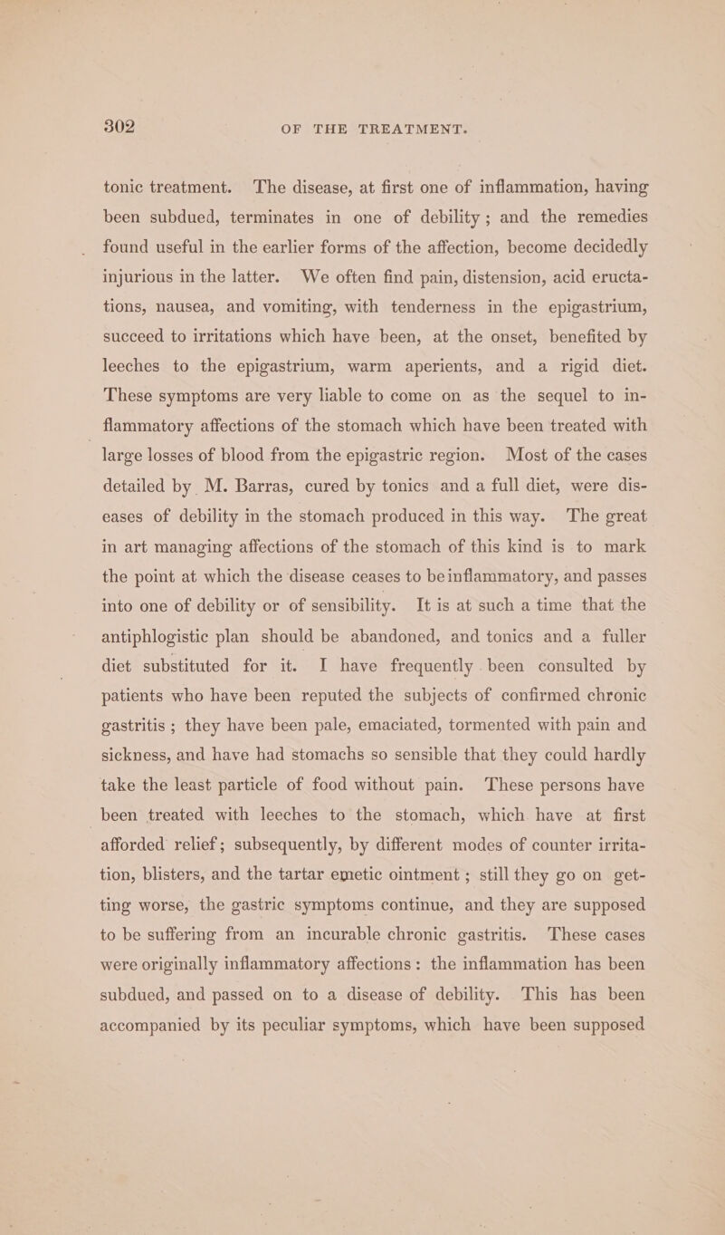 tonic treatment. The disease, at first one of inflammation, having been subdued, terminates in one of debility; and the remedies found useful in the earlier forms of the affection, become decidedly injurious in the latter. We often find pain, distension, acid eructa- tions, nausea, and vomiting, with tenderness in the epigastrium, succeed to irritations which have been, at the onset, benefited by leeches to the epigastrium, warm aperients, and a rigid diet. These symptoms are very liable to come on as the sequel to in- flammatory affections of the stomach which have been treated with | large losses of blood from the epigastric region. Most of the cases detailed by M. Barras, cured by tonics and a full diet, were dis- eases of debility in the stomach produced in this way. The great in art managing affections of the stomach of this kind is to mark the point at which the disease ceases to be inflammatory, and passes into one of debility or of sensibility. It is at such a time that the antiphlogistic plan should be abandoned, and tonics and a fuller dict substituted for it. I have frequently .been consulted by patients who have been reputed the subjects of confirmed chronic gastritis ; they have been pale, emaciated, tormented with pain and sickness, and have had stomachs so sensible that they could hardly take the least particle of food without pain. These persons have _ been treated with leeches to the stomach, which have at first afforded relief; subsequently, by different modes of counter irrita- tion, blisters, and the tartar emetic ointment ; still they go on get- ting worse, the gastric symptoms continue, and they are supposed to be suffering from an incurable chronic gastritis. These cases were originally inflammatory affections: the inflammation has been subdued, and passed on to a disease of debility. This has been accompanied by its peculiar symptoms, which have been supposed