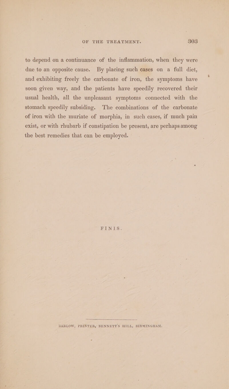 to depend on a continuance of the inflammation, when they were ~ due to an opposite cause. By placing such cases on a full diet, and exhibiting freely the carbonate of iron, the symptoms have soon given way, and the patients have speedily recovered their usual health, all the unpleasant symptoms connected with the stomach speedily subsiding. The combinations of the carbonate of iron with the muriate of morphia, in such cases, if much pain exist, or with rhubarb if constipation be present, are perhaps among the best remedies that can be employed. FINIS. SARLOW, PRINTER, BENNETT'S HILL, BIRMINGHAM,