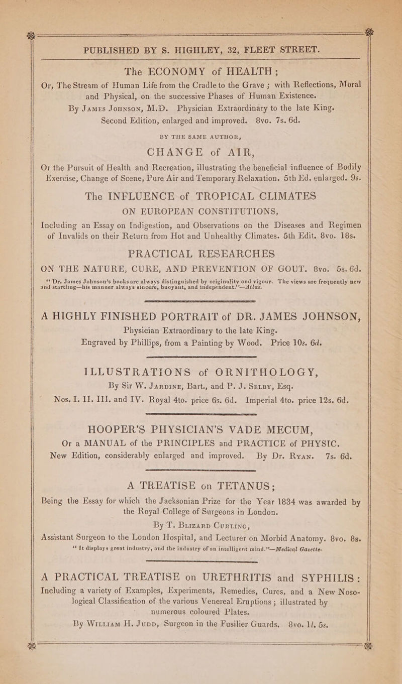 The ECONOMY of HEALTH ; Or, The Stream of Human Life from the Cradle to the Grave ; with Reflections, Moral and Physical, on the successive Phases of Human Existence. By James Jounson, M.D. Physician Extraordinary to the late King. Second Edition, enlarged and improved. 8vo. 7s. 6d. BY THE SAME AUTHOR, CHANGE of AIR, Or the Pursuit of Health and Recreation, illustrating the beneficial influence of Bodily Exercise, Change of Scene, Pure Air and Temporary Relaxation. 5th Ed. enlarged. Qs. The INFLUENCE of TROPICAL CLIMATES ON EUROPEAN CONSTITUTIONS, Including an Essay on [ndigestion, and Observations on the Diseases and Regimen of Invalids on their Return from Hot and Unhealthy Climates. 5th Edit. 8vo. 18s. PRACTICAL RESEARCHES ON THE NATURE, CURE, AND PREVENTION OF GOUT. 8vo. 5s. 6d. “* Dr. James Johnson’s books are always distinguished by originality and vigour. The views are frequently new and startling—his manner always sincere, buoyant, and independent.’’—Ailas. Physician Extraordinary to the late King. Engraved by Phillips, from a Painting by Wood. Price 10s. 6d. ILLUSTRATIONS of ORNITHOLOGY, By Sir W. Jarvine, Bart., and P. J. Sersy, Esq. Nos. I. II. III. and IV. Royal 4to. price 6s. 6d. Imperial 4to. price 12s. 6d. HOOPER’S PHYSICIAN’S VADE MECUM, Or a MANUAL of the PRINCIPLES and PRACTICE of PHYSIC. New Edition, considerably enlarged and improved. By Dr. Ryan. 7s. 6d. A TREATISE on TETANUS; Being the Essay for which the Jacksonian Prize for the Year 1834 was awarded by the Royal College of Surgeons in London. By T. Buizarp Courtine, “Tt displays great industry, and the industry of an intelligent mind.?—Medical Gazette. A PRACTICAL TREATISE on URETHRITIS and SYPHILIS: Including a variety of Examples, Experiments, Remedies, Cures, and a New Noso- logical Classification of the various Venereal Eruptions ; illustrated by numerous coloured Plates. By Wituram H. Jupp, Surgeon in the Fusilier Guards. 8vo. 1. 5s. ————__S fs