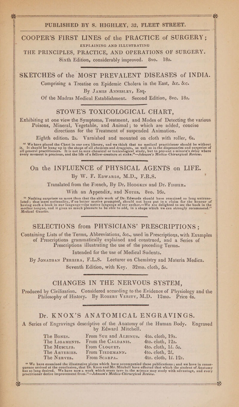 Se 9 ee reo ee 7 COOPER’S FIRST LINES of the PRACTICE of SURGERY; EXPLAINING AND ILLUSTRATING THE PRINCIPLES, PRACTICE, AND OPERATIONS OF SURGERY. Sixth Edition, considerably improved. 8vo. 18s. By Jamrs Annestey, Esq. Of the Madras Medical Establishment. Second Edition, 8vo. 18s. STOWE'S TOXICOLOGICAL CHART, Exhibiting at one view the Symptoms, Treatment, and Modes of Detecting the various Poisons, Mineral, Vegetable, and Animal; to which are added, concise directions for the Treatment of suspended Animation. Eighth edition. 2s. WVarnished and mounted on cloth with roller, 6s. *€ We have placed the Chart in our own library, and we think that no medical practitioner should be without it. It should be hung up in the shops of all chemists and druggists, as well as in the dispensaries and surgeries of all general practitioners. It is not to save chemical or toxicological study, but to prevent a minute’s delay where évery moment is precious, and the life of a fellow-creature at stake.”—Johnson’s Medico-Chirurgical Review. On the INFLUENCE of PHYSICAL AGENTS on LIFE. By W. F. Epwarps, M.D., F.R.S. Translated from the French, By Dr. Hopcxin and Dr. Fisuenr. With an Appendix, and Nores. 8vo. 16s. S* Nothing surprises us more than that the able work of Dr. Edwards should have remained so long untrans- lated ; thar mere nationality, if no better motive prompted, should not have put ina claim for the honour of haying such a book in our language—the native langage of our author.—We are delighted to see the book in the mother tongue, and it gives us much pleasure to be able to add, in a shape which we can strongly recommend.”’ Medical Gazette. SELECTIONS from PHYSICIANS’ PRESCRIPTIONS; Containing Lists of the Terms, Abbreviations, &amp;c., used in Prescriptions, with Examples of Prescriptions grammatically explained and construed, and a Series of Prescriptions illustrating the use of the preceding Terms. Intended for the use of Medical Sudents. By Jonatuan Pereira, F.L.S. Lecturer on Chemistry and Materia Medica. Seventh Edition, with Key. 32mo. cloth, 5s. CHANGES IN THE NERVOUS SYSTEM, Produced by Civilization. Considered according to the Evidence of Physiology and the Philosophy of History. By Rosert Verrry, M.D. 12mo. Price 4s. Dr. KNOX’S ANATOMICAL ENGRAVINGS. A Series of Engravings descriptive of the Anatomy of the Human Body. Engraved by Edward Mitchell. The Bonss. From Suge and Anginus. 4to. cloth, 19s. The Ligaments. From the CaLpants. Ato. cloth, 12s. The Musctes. From CLoquet. Ato. cloth, 1d. 5s. The Arteries. From TrepEMANN. 4to. cloth, 2. The Nerves. From Scarpa. 4to. cloth, ll. 12s. 8° We have examined the illustrative plates which have accompanied these publications ; and we have in conse- quence arrived at the conclusion, that Dr. Knox and Mr. Mitchell have effected that which the student of Anatomy has so long desired. We have nowa work which every tyro ii the science may study with advantage, and eyery practitioner derive improvement from.”—Johnson’s Medico-Chirurgical Review. /