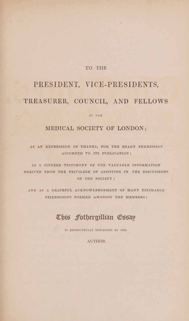 TO THE PRESIDENT, VICE-PRESIDENTS, TREASURER, COUNCIL, AND FELLOWS MEDICAL SOCIETY OF LONDON; AS AN EXPRESSION OF THANKS, FOR THE READY PERMISSION ACCORDED TO ITS PUBLICATION ; AS A SINCERE TESTIMONY OF THE VALUABLE INFORMATION DERIVED FROM THE PRIVILEGE OF ASSISTING IN THE DISCUSSIONS OF THE SOCIETY ; AND AS A GRATEFUL ACKNOWLEDGEMENT OF MANY ESTIMABLE FRIENDSHIPS FORMED AMONGST THE MEMBERS; Chis Sfothergillian Cssap IS RESPECTFULLY INSCRIBED BY THE AUTHOR.