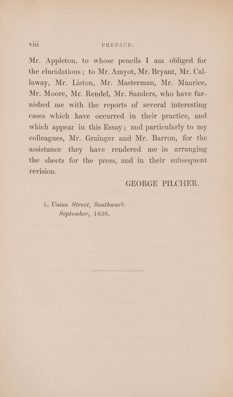 Mr. Appleton, to whose pencils I am obliged for the elucidations ; to Mr. Amyot, Mr. Bryant, Mr. Cal- laway, Mr. Liston, Mr. Masterman, Mr. Maurice, Mr. Moore, Mr. Rendel, Mr. Sanders, who have fur- nished me with the reports of several interesting cases which have occurred in their practice, and which appear in this Essay; and particularly to my colleagues, Mr. Grainger and Mr. Barron, for the assistance they have rendered me in arranging the sheets for the press, and in their subsequent revision. GEORGE PILCHER. 5, Union Street, Southwark. September, 1838.