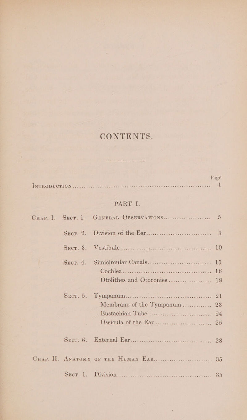 CONTENTS. Page ee ey cis SO hoe ee Ie tas seen SeGA whee eae tree I PART I. CHap. I. Sect. 1. GENERAL OBSERVATIONS........... ne Bee eG Spor. 2.-— Division.of thenWiarec o.c4 fs ccda ses co sdsace¥s 9 Sect. 3. Vestibule...... ee Ne bog tea eis 10 Srecr. 4. Simicircular Canals........... ROO ere ere? 15 Cochléa i... ibe irene a7 BA al ead te 16 Otolithes and Otoconies...... Eee Suerte 18 CT. |e Mey Min MAL. 503946. oh er vs ves eee ree’ 21 Membrane of the Tympanum...... Seen! 23 Bustachiaw Pwhehscc.c.5. oe cr hlo ee 24. Ossicnla of thecBiar .&lt; icc: cos kcaes sco covewnk 25 Sect. 6. External Ear.......... pee ae gate Ae er a8 Cuap. II], Anatomy or THE Human Ear....... IS SO ano Roe A OA 35