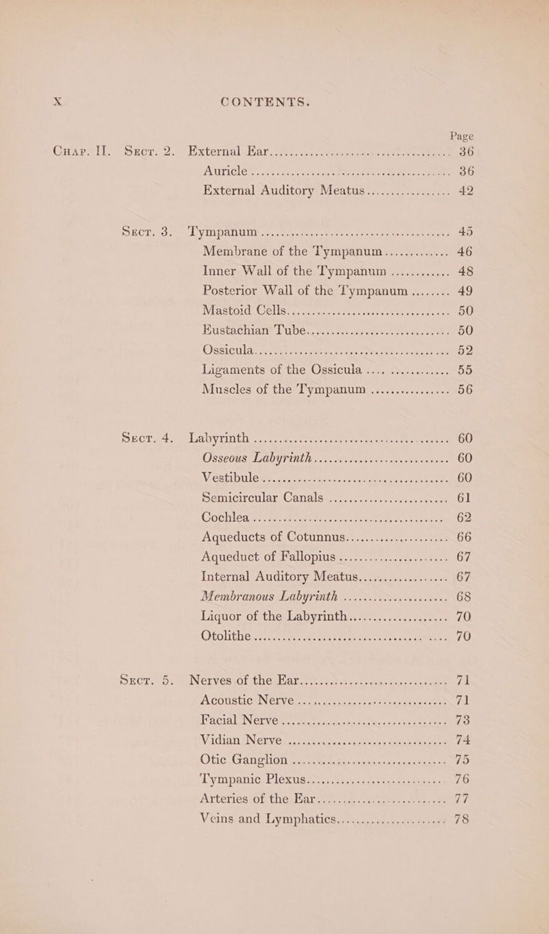 Page AUTICle@: socneer maces NY ree eat mere 36 External Auditory Meatus................. 42 RCT to .-t) VMDANU I ar, etee eee ay ee eee ree 45 Membrane of the Tympanum............. 46 Inner Wall of the T'ympanum ............ 48 Posterior Wall of the Tympanum ........ 49 IVIRBLOIG CeLiSc eens teas leaner ni ness eae 50 Bustachian® Pubes .cnsere ee eee 50 Ossictila smc tance fe eoe titers cca) aac es oe 52 Digaments 01 cies) ssictna tess eur 55 Muscles of the: Pympanum -7..&lt;0e00.4 +5 om 56 ECT a4 oo) Lanny rin thin ass: mes ene ascent Ae Leet 60 Osseous (go rinthinn xt masts onean ay ek 60 V Oatley uae ate cn heen ye Nees 60 SemicircilarsCaials ewe sede cs Nee 61 Gotlnbarss try aymnre trans sc ees 62 AQueducts:0n. © OLUNNUS Ho. csas nn mnseee 66 AGUeUUCh OPMMCIC DIS ice epee Weer 67 Internal Auditory Meatus.............-.... 67 Membranous Labyrinth ................. 000: 68 Liquorotthe Cabyrinthya.cc..-eseq seers 70 QOtolithen se varwencersearamer ser tes Ss Heme 70 SECT. CG, SPN GINGR Ol Choa atie ss test ccm wae Cae 71 A COUSLICNNGF (Cri aeenreee serene eee 71 Hac NGnV eat ee aa eee tate 73 Vadien SN Gi Gx crest ieee eee 74 Otic,;Ganplions ccc eae akaui ak ees 75 Tymipanic eb lexus. a sscncsn es ee eee 76 Arteries of tha: Harces.t2 suet ee ee 77 Veins and Gymphatics..; 5c eee 78