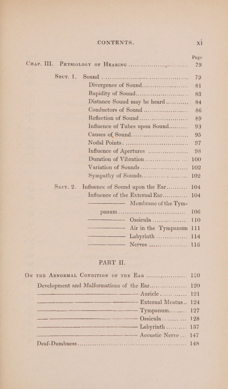 Page Cmsp. 11> Paysronoey or Hearingeie......2. SETS TARE 79 SIO aaa Maes 80 1G Cre Net A Pe A 79 Diverfence- of Sound 2) F215 4n teas ade. 81 Reapitlity 07 POUMds. icc. 4: og ccar ce eueteuce 83 Distance Sound may be heard........... 84 Conductors of Sound .i.0 .6.4s.cceee. ees. 86 bueHectiOnyol BOUNG:, 2.<. Laleese cst hc). 8&amp;9 Influence of Tubes upon Sound....... ma OS Causes of, Sound............. Sate ee 95 NGG al Patties: f.:4o 6.0. neta aes 97 Inflaence Of Apertiipes 22.2... 0.0+-5 seks 98 Duron Of Vibration. ciricncee oe 100 Variatiom of Sounds ...5 06.6. e66c0. cases 102 My Mpathy Of mOUndS: ..6t8. cle esi tees 102 Secor. 2. Influence of Sound upon the Ear.......... 104 Influence of the External Ear............ 104 Membrane of the Tym- 1 HL Da ga a eae Pe 106 See ISSIOUMLD foc. selode sey 4 ie 110 ——— Arinthe Tympanum 111 ease Lady hice ay eee: 114 ———— ENGEVES) vadaeh iad cin-ade on 116 PART II. Ow tue ABNoRMAL ConpiITION oF THE Ear ....... anne soe ee 126 Development and Malformations of the Har.................. 120 ——--——— Auricle...... 2.2... 121 ee ee ee external Meatus..< 104 ss 8 a a nian Ces Eres ae Tympanum,,....... 127 a a Ossicula cc. 128 pore aed he hs as Je ae Ta Labyrinth pate teh IO nae at ee eee A eouste Nerve ... 147 Dea Dares ee i A oO ee 148