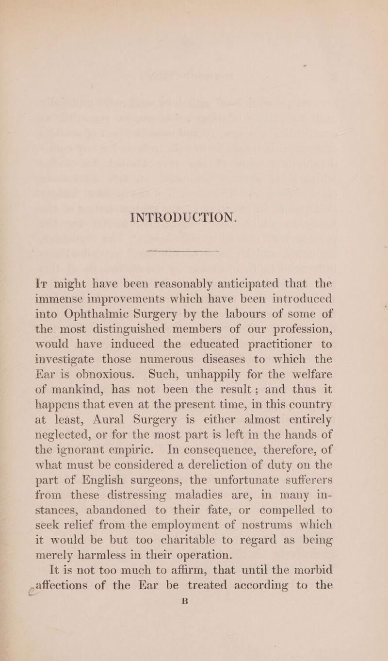 INTRODUCTION. Ir might have been reasonably anticipated that the immense improvements which have been mtroduced into Ophthalmic Surgery by the labours of some of the. most distinguished members of our profession, would have induced the educated practitioner to investigate those numerous diseases to which the Har is obnoxious. Such, unhappily for the welfare of mankind, has not been the result; and thus it happens that even at the present time, in this country at least, Aural Surgery is either almost entirely neglected, or for the most part is left in the hands of the ignorant empiric. In consequence, therefore, of what must be considered a dereliction of duty on the part of English surgeons, the unfortunate sufferers from these distressing maladies are, In many in- stances, abandoned to their fate, or compelled to seek relief from the employment of nostrums which it would be but too charitable to regard as being merely harmless in their operation. It is not too much to affirm, that until the morbid ,affections of the Kar be treated according to the B