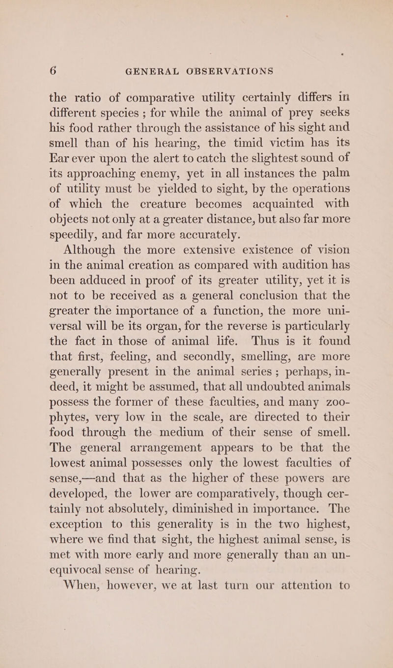 the ratio of comparative utility certainly differs in different species ; for while the animal of prey seeks his food rather through the assistance of his sight and smell than of his hearing, the timid victim has its Ear ever upon the alert to catch the slightest sound of its approaching enemy, yet in all instances the palm of utility must be yielded to sight, by the operations of which the creature becomes acquainted with objects not only at a greater distance, but also far more speedily, and far more accurately. Although the more extensive existence of vision in the animal creation as compared with audition has been adduced in proof of its greater utility, yet it 1s not to be received as a general conclusion that the greater the importance of a function, the more uni- versal will be its organ, for the reverse is particularly the fact in those of animal life. Thus is it found that first, feeling, and secondly, smelling, are more generally present in the animal series ; perhaps, in- deed, it might be assumed, that all undoubted animals possess the former of these faculties, and many zoo- phytes, very low in the scale, are directed to their food through the medium of their sense of smell. The general arrangement appears to be that the lowest animal possesses only the lowest faculties of sense,—and that as the higher of these powers are developed, the lower are comparatively, though cer- tainly not absolutely, diminished in importance. The exception to this generality is in the two highest, where we find that sight, the highest animal sense, is met with more early and more generally than an un- equivocal sense of hearing. When, however, we at last turn our attention to