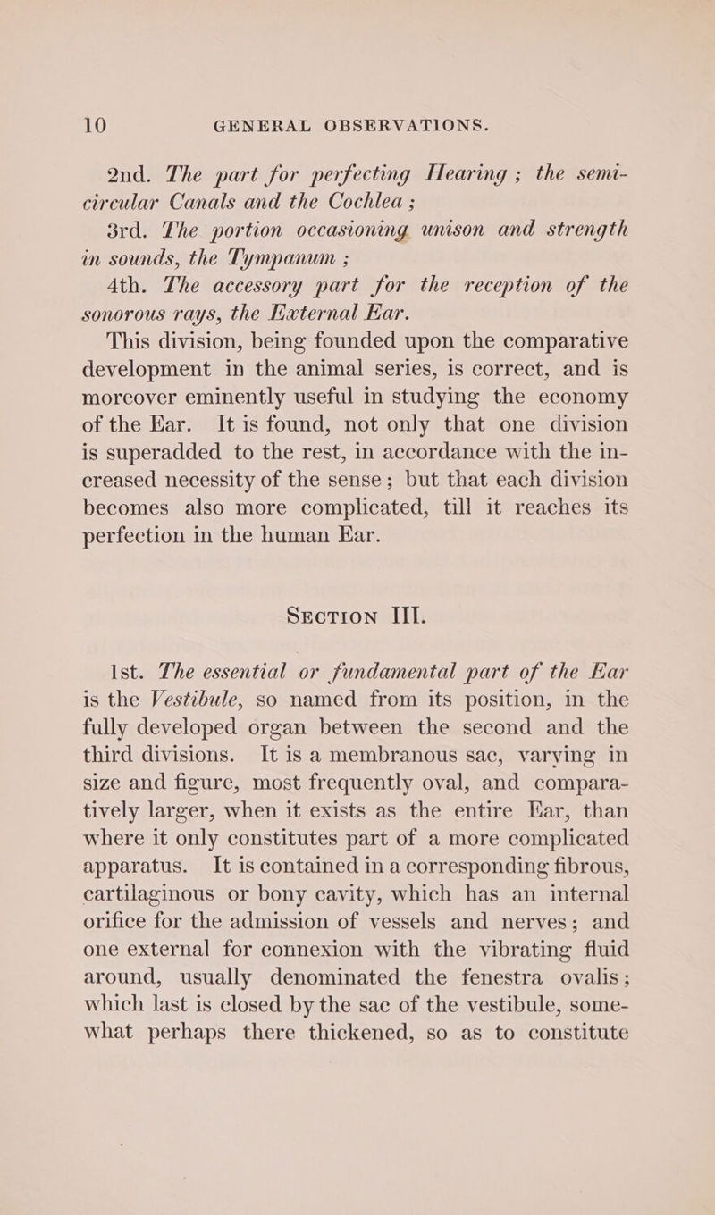 2nd. The part for perfecting Hearing ; the semi- circular Canals and the Cochlea ; 8rd. The portion occasioning unison and strength in sounds, the Tympanum ; Ath. The accessory part for the reception of the sonorous rays, the Kaxternal Kar. This division, being founded upon the comparative development in the animal series, is correct, and is moreover eminently useful in studying the economy of the Ear. It is found, not only that one division is superadded to the rest, in accordance with the in- creased necessity of the sense; but that each division becomes also more complicated, till it reaches its perfection in the human Ear. Section III. Ist. The essential or fundamental part of the Ear is the Vestibule, so named from its position, in the fully developed organ between the second and the third divisions. It is a membranous sac, varying in size and figure, most frequently oval, and compara- tively larger, when it exists as the entire Ear, than where it only constitutes part of a more complicated apparatus. It is contained in a corresponding fibrous, cartilaginous or bony cavity, which has an internal orifice for the admission of vessels and nerves; and one external for connexion with the vibrating fluid around, usually denominated the fenestra ovalis ; which last is closed by the sac of the vestibule, some- what perhaps there thickened, so as to constitute