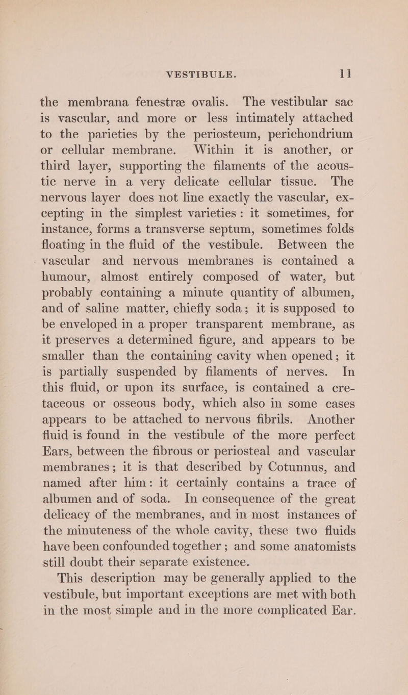 the membrana fenestre ovalis. The vestibular sac is vascular, and more or less intimately attached to the parieties by the periosteum, perichondrium or cellular membrane. Within it is another, or third layer, supporting the filaments of the acous- tic nerve in a very delicate cellular tissue. The nervous layer does not line exactly the vascular, ex- cepting in the simplest varieties: it sometimes, for instance, forms a transverse septum, sometimes folds floating in the fluid of the vestibule. Between the vascular and nervous membranes is contained a humour, almost entirely composed of water, but probably containing a minute quantity of albumen, and of saline matter, chiefly soda; it is supposed to be enveloped in a proper transparent membrane, as it preserves a determined figure, and appears to be smaller than the containing cavity when opened; it is partially suspended by filaments of nerves. In this fluid, or upon its surface, is contained a cre- taceous or osseous body, which also in some cases appears to be attached to nervous fibrils. Another fluid is found in the vestibule of the more perfect Ears, between the fibrous or periosteal and vascular membranes; it is that described by Cotunnus, and named after him: it certainly contains a trace of albumen and of soda. In consequence of the great delicacy of the membranes, and in most instances of the minuteness of the whole cavity, these two fluids have been confounded together ; and some anatomists still doubt their separate existence. This description may be generally applied to the vestibule, but important exceptions are met with both in the most simple and in the more complicated Ear.