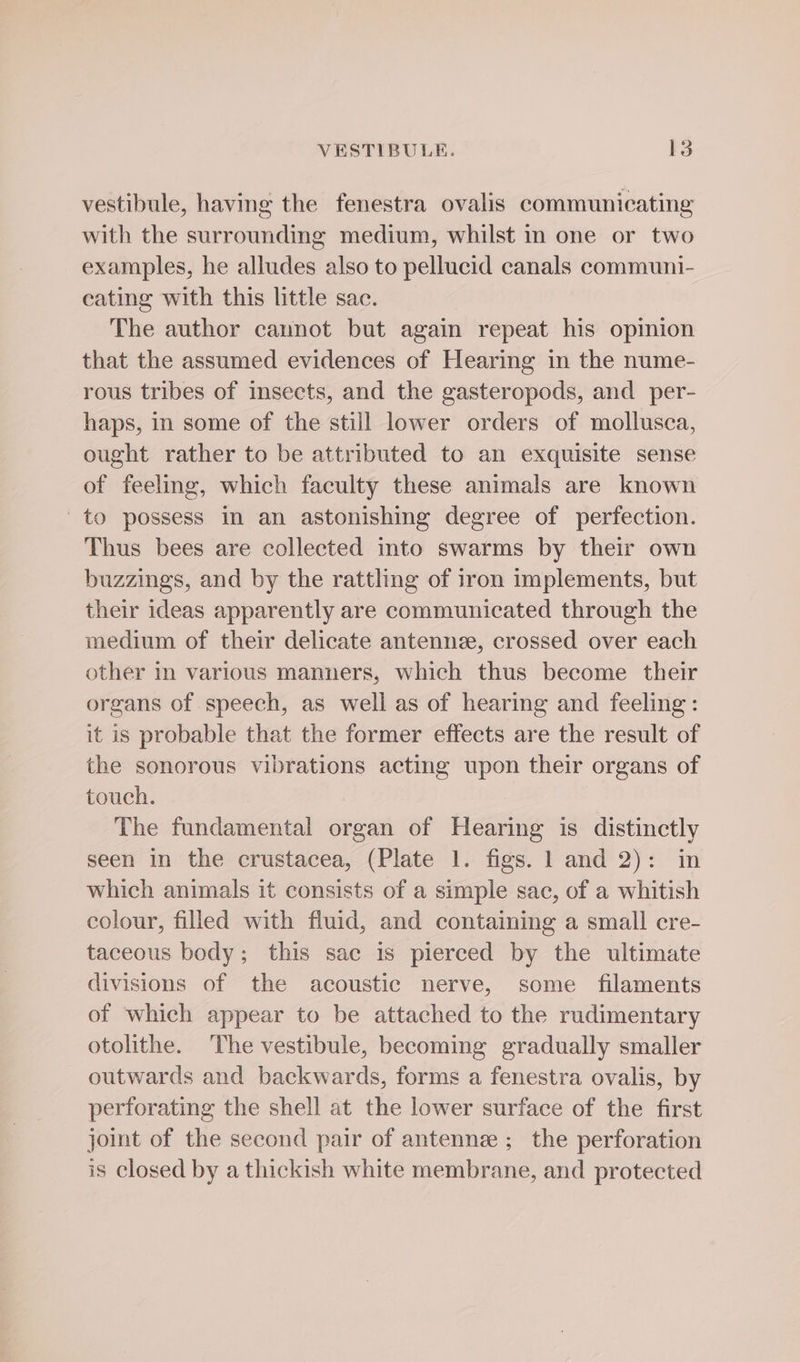 vestibule, having the fenestra ovalis communicating with the surrounding medium, whilst in one or two examples, he alludes also to pellucid canals communi- eating with this little sac. The author cannot but again repeat his opinion that the assumed evidences of Hearing in the nume- rous tribes of insects, and the gasteropods, and per- haps, in some of the still lower orders of mollusca, ought rather to be attributed to an exquisite sense of feeling, which faculty these animals are known to possess in an astonishing degree of perfection. Thus bees are collected into swarms by their own buzzings, and by the rattling of iron implements, but their ideas apparently are communicated through the medium of their delicate antennee, crossed over each other in various manners, which thus become their organs of speech, as well as of hearing and feeling: it is probable that the former effects are the result of the sonorous vibrations acting upon their organs of touch. The fundamental organ of Hearing is distinctly seen in the crustacea, (Plate 1. figs. 1 and 2): in which animals it consists of a simple sac, of a whitish colour, filled with fluid, and containing a small cre- taceous body; this sac is pierced by the ultimate divisions of the acoustic nerve, some filaments of which appear to be attached to the rudimentary otolithe. The vestibule, becoming gradually smaller outwards and backwards, forms a fenestra ovalis, by perforating the shell at the lower surface of the first joint of the second pair of antennee ; the perforation is closed by a thickish white membrane, and protected