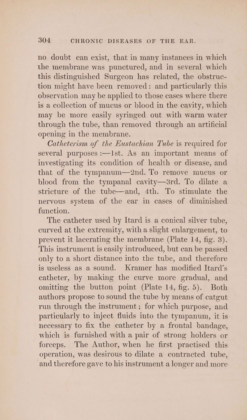 no doubt can exist, that in many instances in which the membrane was punctured, and in several which this distinguished Surgeon has related, the obstruc- tion might have been removed: and particularly this observation may be applied to those cases where there is a collection of mucus or blood in the cavity, which may be more easily syringed out with warm water through the tube, than removed through an artificial opening in the membrane. Catheterism of the Hustachian Tube is required for several purposes :—Ist. As an important means of investigating its condition of health or disease, and that of the tympanum—2nd. To remove mucus or blood from the tympanal cavity—érd. To dilate a stricture of the tube—and, 4th. To stimulate the nervous system of the ear in cases of diminished function. The catheter used by Itard is a conical silver tube, curved at the extremity, witha slight enlargement, to prevent it lacerating the membrane (Plate 14, fig. 3). This instrument is easily introduced, but can be passed only to a short distance into the tube, and therefore is useless as a sound. Kramer has modified Itard’s catheter, by making the curve more gradual, and omitting the button point (Plate 14, fig. 5). Both authors propose to sound the tube by means of catgut run through the instrument; for which purpose, and particularly to inject fluids into the tympanum, it is necessary to fix the catheter by a frontal bandage, which is furnished with a pair of strong holders or forceps. The Author, when he first practised this operation, was desirous to dilate a contracted tube, and therefore gave to his instrument a longer and more