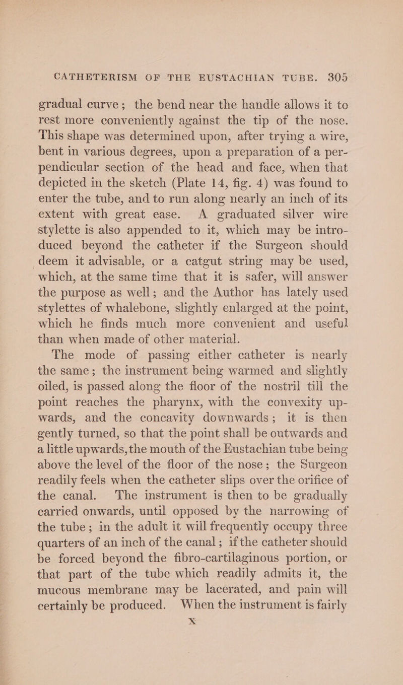 gradual curve; the bend near the handle allows it to rest more conveniently against the tip of the nose. This shape was determined upon, after trying a wire, bent in various degrees, upon a preparation of a per- pendicular section of the head and face, when that depicted in the sketch (Plate 14, fig. 4) was found to enter the tube, and to run along nearly an inch of its extent with great ease. A graduated silver wire stylette is also appended to it, which may be intro- duced beyond the catheter if the Surgeon should deem it advisable, or a catgut string may be used, which, at the same time that it is safer, will answer the purpose as well; and the Author has lately used stylettes of whalebone, slightly enlarged at the point, which he finds much more convenient and useful than when made of other material. The mode of passing either catheter is nearly the same; the instrument being warmed and slightly oiled, is passed along the floor of the nostril till the point reaches the pharynx, with the convexity up- wards, and the concavity downwards; it is then gently turned, so that the point shall be outwards and a little upwards,the mouth of the Hustachian tube being above the level of the floor of the nose; the Surgeon readily feels when the catheter slips over the orifice of the canal. The instrument is then to be gradually carried onwards, until opposed by the narrowing of the tube; in the aduit it will frequently occupy three quarters of an inch of the canal; if the catheter should be forced beyond the fibro-cartilaginous portion, or that part of the tube which readily admits it, the mucous membrane may be lacerated, and pain will certainly be produced. When the instrument is fairly x