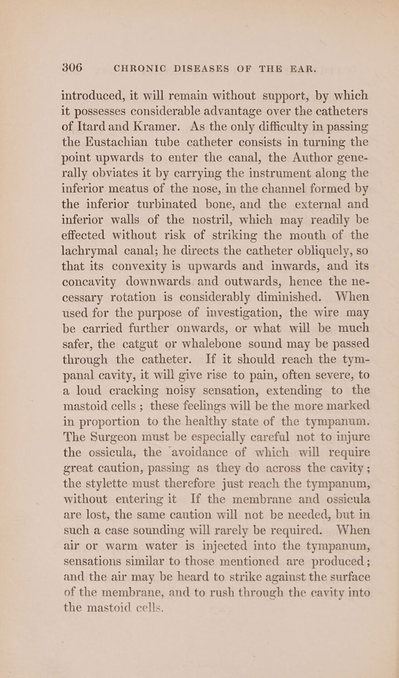introduced, it will remain without support, by which it possesses considerable advantage over the catheters of Itardand Kramer. As the only difficulty in passing the Eustachian tube catheter consists in turning the point upwards to enter the canal, the Author gene- rally obviates it by carrying the instrument along the inferior meatus of the nose, in the channel formed by the inferior turbinated bone, and the external and inferior walls of the nostril, which may readily be effected without risk of striking the mouth of the lachrymal canal; he directs the catheter obliquely, so that its convexity is upwards and inwards, and its concavity downwards and outwards, hence the ne- cessary rotation is considerably diminished. When used for the purpose of investigation, the wire may be carried further onwards, or what will be much safer, the catgut or whalebone sound may be passed through the catheter. If it should reach the tym- panal cavity, it will give rise to pain, often severe, to a loud cracking noisy sensation, extending to the mastoid cells ; these feelings will be the more marked in proportion to the healthy state of the tympanum. The Surgeon must be especially careful not to mjure the ossicula, the avoidance of which will require great caution, passing as they do across the cavity ; the stylette must therefore just reach the tympanum, without entering it If the membrane and ossicula are lost, the same caution will not be needed, but in such a case sounding will rarely be required. When air or warm water 1s injected into the tympanum, sensations similar to those mentioned are produced ; and the air may be heard to strike against the surface of the membrane, and to rush through the cavity into the mastoid cells.