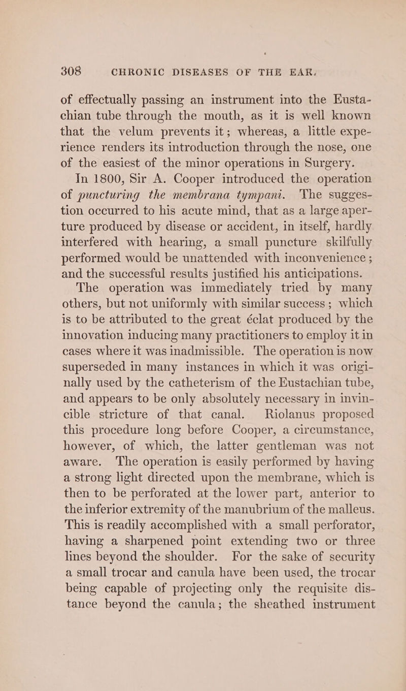 of effectually passing an instrument into the Kusta- chian tube through the mouth, as it is well known that the velum prevents it; whereas, a little expe- rience renders its introduction through the nose, one of the easiest of the minor operations in Surgery. In 1800, Sir A. Cooper introduced the operation of puncturing the membrana tympan. ‘he sugges- tion occurred to his acute mind, that as a large aper- ture produced by disease or accident, in itself, hardly interfered with hearing, a small puncture skilfully performed would be unattended with inconvenience ; and the successful results justified his anticipations. The operation was immediately tried by many others, but not uniformly with similar success ; which is to be attributed to the great éclat produced by the innovation inducing many practitioners to employ it in cases where it was inadmissible. The operation is now superseded in many instances in which it was origi- nally used by the catheterism of the Eustachian tube, and appears to be only absolutely necessary in invin- cible stricture of that canal. Riolanus proposed this procedure long before Cooper, a circumstance, however, of which, the latter gentleman was not aware. ‘The operation is easily performed by having a strong light directed upon the membrane, which is then to be perforated at the lower part, anterior to the inferior extremity of the manubrium of the malleus. This is readily accomplished with a small perforator, having a sharpened point extending two or three lines beyond the shoulder. For the sake of security a small trocar and canula have been used, the trocar being capable of projecting only the requisite dis- tance beyond the canula; the sheathed instrument
