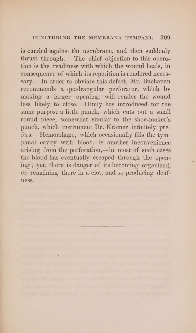 is carried against the membrane, and then suddenly thrust through. The chief objection to this opera- tion is the readiness with which the wound heals, in consequence of which its repetition is rendered neces- sary. In order to obviate this defect, Mr. Buchanan recommends a quadrangular perforator, which by making a larger opening, will render the wound less likely to close. Himly has introduced for the same purpose a little punch, which cuts out a small round piece, somewhat similar to the shoe-maker’s _ punch, which instrument Dr. Kramer infinitely pre- fers. Hemorrhage, which occasionally fills the tym- panal cavity with blood, is another inconvenience arising from the perforation,—in most of such cases the blood has eventually escaped through the open- ing; yet, there is danger of its becoming organized, cr remaining there in a clot, and so producing deaf- ness.