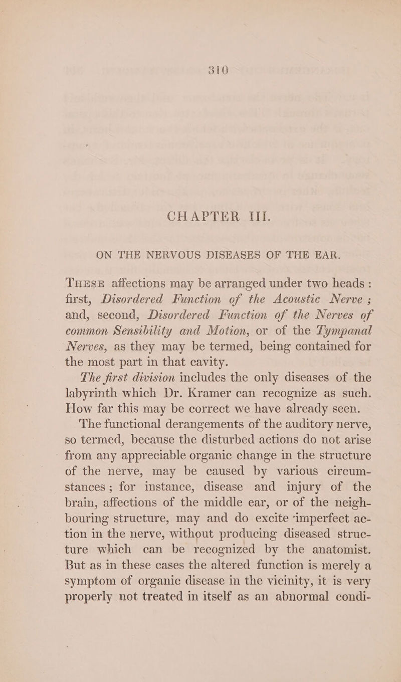 CHAPTER ITI. ON THE NERVOUS DISEASES OF THE EAR. THESE affections may be arranged under two heads : first, Disordered Function of the Acoustic Nerve ; and, second, Disordered Function of the Nerves of common Sensibility and Motion, or of the Tympanal Nerves, as they may be termed, being contained for the most part in that cavity. The first division includes the only diseases of the labyrinth which Dr. Kramer can recognize as such. How far this may be correct we have already seen. The functional derangements of the auditory nerve, so termed, because the disturbed actions do not arise from any appreciable organic change in the structure of the nerve, may be caused by various circum- stances ; for instance, disease and injury of the brain, affections of the middle ear, or of the neigh- bouring structure, may and do excite ‘imperfect ac- tion in the nerve, without producing diseased struc- ture which can be recognized by the anatomist. But as in these cases the altered function is merely a symptom of organic disease in the vicinity, it is very properly not treated in itself as an abnormal condi-