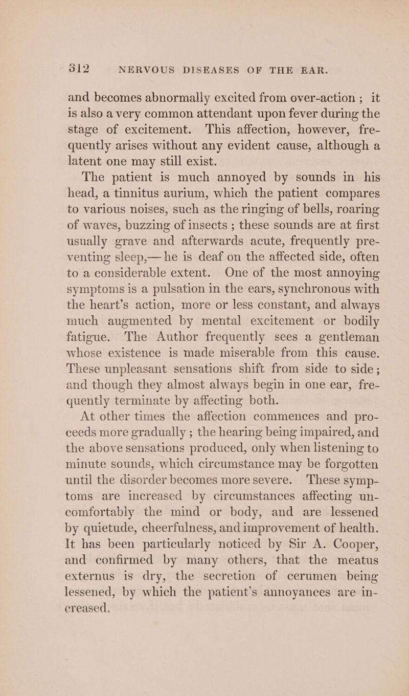 and becomes abnormally excited from over-action ; it is also a very common attendant upon fever during the stage of excitement. This affection, however, fre- quently arises without any evident cause, although a latent one may still exist. The patient is much annoyed by sounds in his head, a tinnitus aurium, which the patient compares to various noises, such as the ringing of bells, roaring of waves, buzzing of insects ; these sounds are at first usually grave and afterwards acute, frequently pre- venting sleep,— he is deaf on the affected side, often to a considerable extent. One of the most annoying symptoms is a pulsation in the ears, synchronous with the heart’s action, more or less constant, and always much augmented by mental excitement or bodily fatigue. The Author frequently sees a gentleman whose existence is made miserable from this cause. These unpleasant sensations shift from side to side; and though they almost always begin in one ear, fre- quently terminate by affecting both. At other times the affection commences and pro- ceeds more gradually ; the hearing being impaired, and the above sensations produced, only when listening to minute sounds, which circumstance may be forgotten until the disorder becomes more severe. ‘These symp- toms are increased by circumstances affecting un- comfortably the mind or body, and are lessened by quietude, cheerfulness, and improvement of health. It has been particularly noticed by Sir A. Cooper, and confirmed by many others, that the meatus externus 1s dry, the secretion of cerumen being lessened, by which the patient’s annoyances are in- creased.