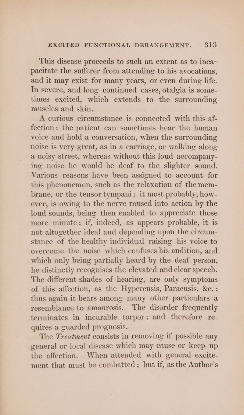 This disease proceeds to such an extent as to inca- pacitate the sufferer from attending to his avocations, and it may exist for many years, or even during life. In severe, and long continued cases, otalgia is some- times excited, which extends to the surrounding muscles and skin. A curious circumstance is connected with this af- fection: the patient can sometimes hear the human voice and hold a conversation, when the surrounding noise is very great, as in a carriage, or walking along a noisy street, whereas without this loud accompany- ing noise he would be deaf to the slighter sound. Various reasons have been assigned to account for this phenonemon, such as the relaxation of the mem- brane, or the tensor tympani; 1t most probably, how- ever, is owing to the nerve roused into action by the loud sounds, being then enabled to appreciate those more minute; if, indeed, as appears probable, it is not altogether ideal and depending upon the circum- stance of the healthy individual raising his voice to overcome the noise which confuses his audition, and which only being partially heard by the deaf person, he distinctly recognises the elevated and clear speech. The different shades of hearing, are only symptoms of this affection, as the Hypercusis, Paracusis, &amp;c. ; thus again it bears among many other particulars a resemblance to amaurosis. ‘The disorder frequently terminates in incurable torpor; and therefore re- quires a guarded prognosis. The Treatment consists in removing if possible any general or local disease which may cause or keep up the affection. When attended with general excite- ment that must be combatted; but if, asthe Author’s