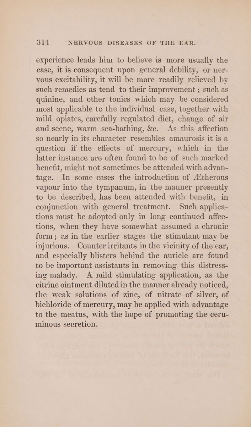 experience leads him to believe is more usually the case, it is consequent upon general debility, or ner- vous excitability, it will be more readily relieved by such remedies as tend to their improvement ; such as quinine, and other tonics which may be considered most applicable to the individual case, together with mild opiates, carefully regulated diet, change of air and scene, warm sea-bathing, &c. As this affection so nearly in its character resembles amaurosis it is a question if the effects of mercury, which in the latter instance are often found to be of such marked benefit, might not sometimes be attended with advan- tage. In some cases the introduction of A‘therous vapour into the tympanum, in the manner presently to be described, has been attended with benefit, in conjunction with general treatment. Such applica- tions must be adopted only in long continued affec- tions, when they have somewhat assumed a chronic form; as in the earlier stages the stimulant may be injurious. Counter irritants in the vicinity of the ear, and especially blisters behind the auricle are found to be important assistants in removing this distress- ing malady. A mild stimulating application, as the citrine ointment diluted in the manner already noticed, the weak solutions of zinc, of nitrate of silver, of bichloride of mercury, may be applied with advantage to the meatus, with the hope of promoting the ceru- minous secretion.