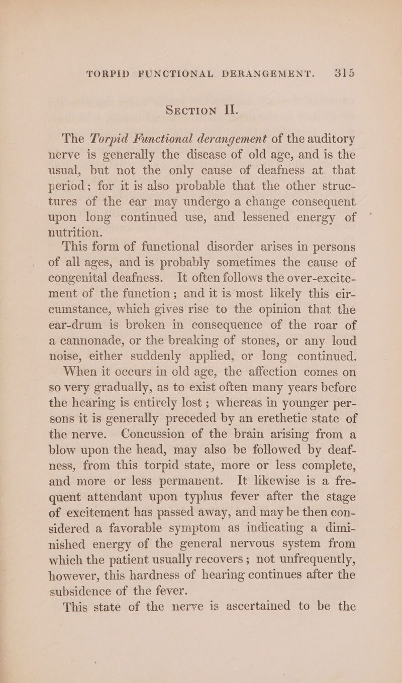 Secrion ILI. The Torpid Functional derangement of the auditory nerve is generally the disease of old age, and is the usual, but not the only cause of deafness at that period; for it is also probable that the other struc- tures of the ear may undergo a change consequent upon long continued use, and lessened energy of nutrition. This form of functional disorder arises in persons of all ages, and is probably sometimes the cause of congenital deafness. It often follows the over-excite- ment of the function; and it is most likely this cir- eumstance, which gives rise to the opinion that the ear-drum is broken in consequence of the roar of a cannonade, or the breaking of stones, or any loud noise, either suddenly applied, or long continued. When it occurs in old age, the affection comes on so very gradually, as to exist often many years before the hearing is entirely lost ; whereas in younger per- sons it is generally preceded by an erethetic state of the nerve. Concussion of the brain arising from a blow upon the head, may also be followed by deaf- ness, from this torpid state, more or less complete, and more or less permanent. It likewise is a fre- quent attendant upon typhus fever after the stage of excitement has passed away, and may be then con- sidered a favorable symptom as indicating a dimi- nished energy of the general nervous system from which the patient usually recovers ; not unfrequently, however, this hardness of hearing continues after the subsidence of the fever. This state of the nerve is ascertained to be the