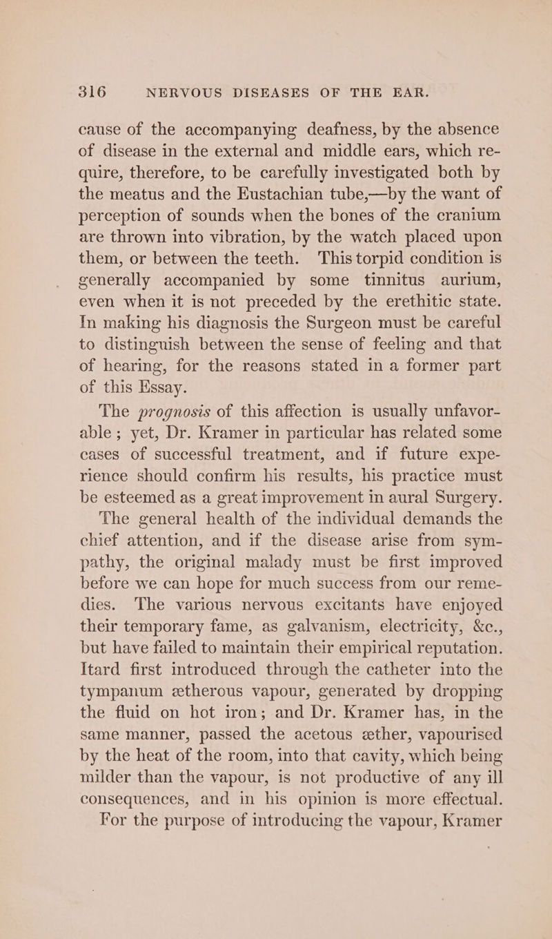 cause of the accompanying deafness, by the absence of disease in the external and middle ears, which re- quire, therefore, to be carefully investigated both by the meatus and the Eustachian tube,—by the want of perception of sounds when the bones of the cranium are thrown into vibration, by the watch placed upon them, or between the teeth. This torpid condition 1s generally accompanied by some tinnitus aurium, even when it is not preceded by the erethitic state. In making his diagnosis the Surgeon must be careful to distinguish between the sense of feeling and that of hearing, for the reasons stated in a former part of this Essay. The prognosis of this affection is usually unfavor- able ; yet, Dr. Kramer in particular has related some cases of successful treatment, and if future expe- rience should confirm his results, his practice must be esteemed as a great improvement in aural Surgery. The general health of the individual demands the chief attention, and if the disease arise from sym- pathy, the original malady must be first improved before we can hope for much success from our reme- dies. The various nervous excitants have enjoyed their temporary fame, as galvanism, electricity, &c., but have failed to maintain their empirical reputation. Itard first mtroduced through the catheter into the tympanum etherous vapour, generated by dropping the fluid on hot iron; and Dr. Kramer has, in the same manner, passed the acetous ether, vapourised by the heat of the room, into that cavity, which being milder than the vapour, is not productive of any ill consequences, and in his opinion is more effectual. For the purpose of introducing the vapour, Kramer