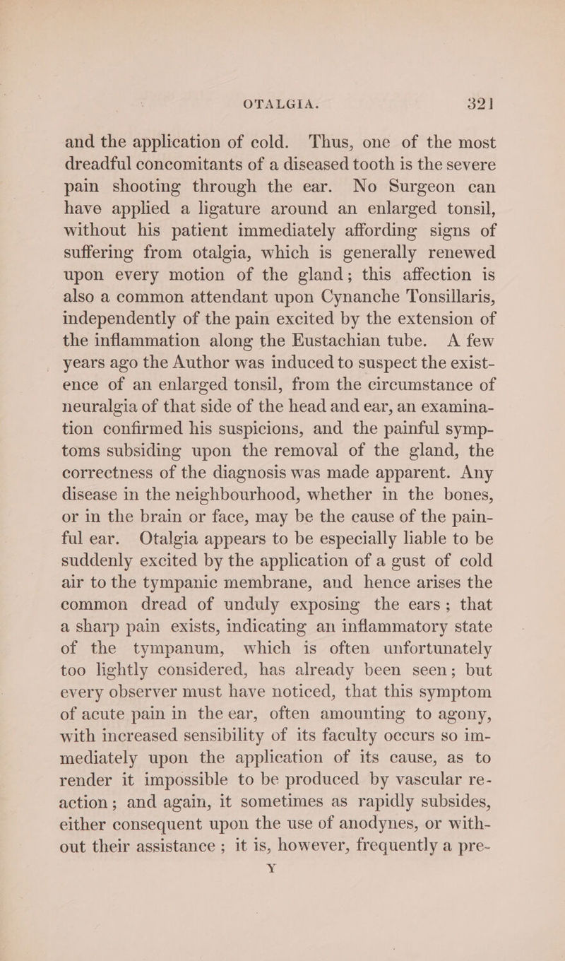 and the application of cold. Thus, one of the most dreadful concomitants of a diseased tooth is the severe pain shooting through the ear. No Surgeon can have applied a ligature around an enlarged tonsil, without his patient immediately affording signs of suffermg from otalgia, which is generally renewed upon every motion of the gland; this affection is also a common attendant upon Cynanche Tonsillaris, independently of the pain excited by the extension of the inflammation along the Eustachian tube. <A few years ago the Author was induced to suspect the exist- ence of an enlarged tonsil, from the circumstance of neuralgia of that side of the head and ear, an examina- tion confirmed his suspicions, and the painful symp- toms subsiding upon the removal of the gland, the correctness of the diagnosis was made apparent. Any disease in the neighbourhood, whether in the bones, or in the brain or face, may be the cause of the pain- ful ear. Otalgia appears to be especially liable to be suddenly excited by the application of a gust of cold air to the tympanic membrane, and hence arises the common dread of unduly exposing the ears; that a sharp pain exists, indicating an inflammatory state of the tympanum, which is often unfortunately too lightly considered, has already been seen; but every observer must have noticed, that this symptom of acute pain in the ear, often amounting to agony, with increased sensibility of its faculty occurs so im- mediately upon the application of its cause, as to render it impossible to be produced by vascular re- action; and again, it sometimes as rapidly subsides, either consequent upon the use of anodynes, or with- out their assistance ; it is, however, frequently a pre- 7