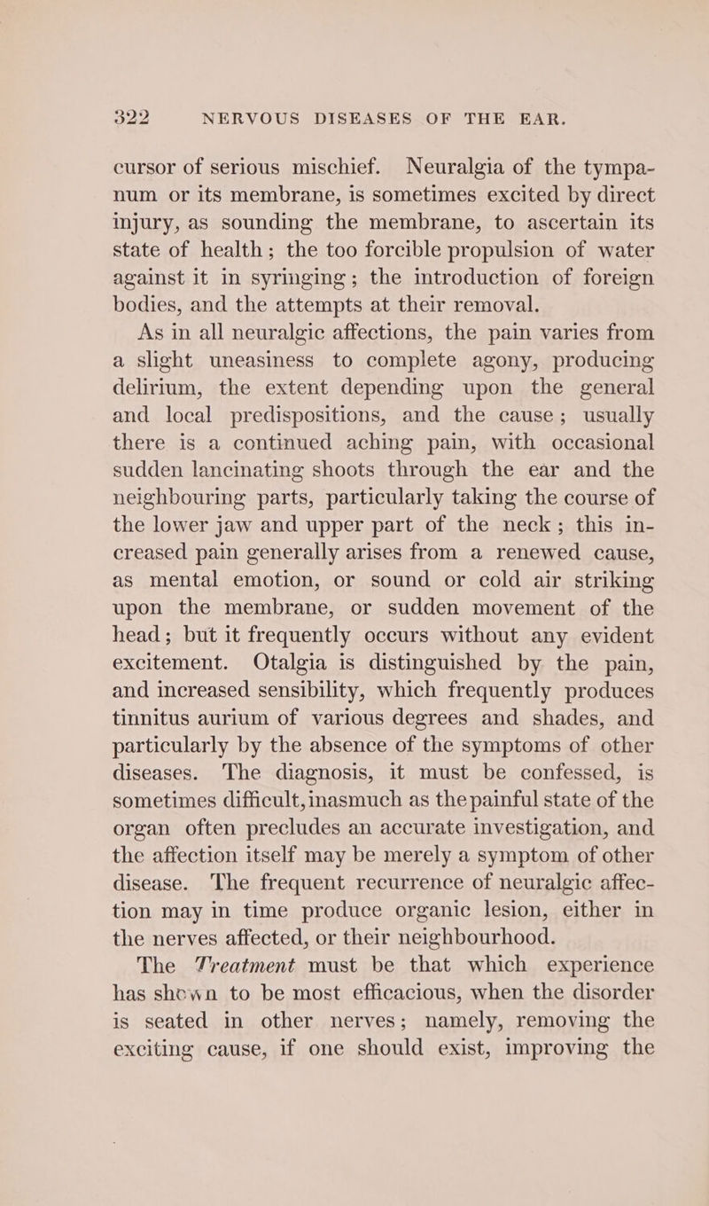 cursor of serious mischief. Neuralgia of the tympa- num or its membrane, is sometimes excited by direct injury, as sounding the membrane, to ascertain its state of health; the too forcible propulsion of water against it in syringing; the introduction of foreign bodies, and the attempts at their removal. As in all neuralgic affections, the pain varies from a slight uneasiness to complete agony, producing delirium, the extent depending upon the general and local predispositions, and the cause; usually there is a continued aching pain, with occasional sudden lancinating shoots through the ear and the neighbouring parts, particularly taking the course of the lower jaw and upper part of the neck; this in- creased pain generally arises from a renewed cause, as mental emotion, or sound or cold air striking upon the membrane, or sudden movement of the head; but it frequently occurs without any evident excitement. Otalgia is distinguished by the pain, and increased sensibility, which frequently produces tinnitus aurium of various degrees and shades, and particularly by the absence of the symptoms of other diseases. The diagnosis, it must be confessed, is sometimes difficult, inasmuch as the painful state of the organ often precludes an accurate investigation, and the affection itself may be merely a symptom of other disease. The frequent recurrence of neuralgic affec- tion may in time produce organic lesion, either in the nerves affected, or their neighbourhood. The Treatment must be that which experience has shown to be most efficacious, when the disorder is seated in other nerves; namely, removing the exciting cause, if one should exist, improving the