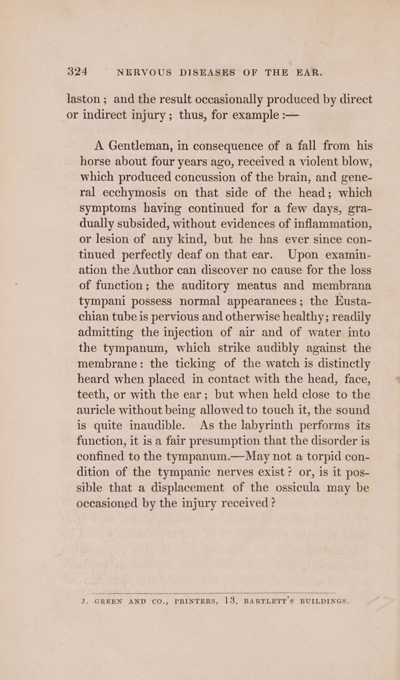 laston ; and the result occasionally produced by direct or indirect injury; thus, for example :— A Gentleman, in consequence of a fall from his horse about four years ago, received a violent blow, which produced concussion of the brain, and gene- ral ecchymosis on that side of the head; which symptoms having continued for a few days, gra- dually subsided, without evidences of inflammation, or lesion of any kind, but he has ever since con- tinued perfectly deaf on that ear. Upon examin- ation the Author can discover no cause for the loss of function; the auditory meatus and membrana tympani possess normal appearances; the Eusta- chian tube is pervious and otherwise healthy; readily admitting the injection of air and of water into the tympanum, which strike audibly against the membrane: the ticking of the watch is distinctly heard when placed in contact with the head, face, teeth, or with the ear; but when held close to the auricle without being allowed to touch it, the sound is quite inaudible. As the labyrinth performs its function, it is a fair presumption that the disorder is confined to the tympanum.—May not a torpid con- dition of the tympanic nerves exist? or, is it pos- sible that a displacement of the ossicula may be occasioned by the injury received? J. GREEN AND CO., PRINTERS, 13, BARTLETT'S BUILDINGS.