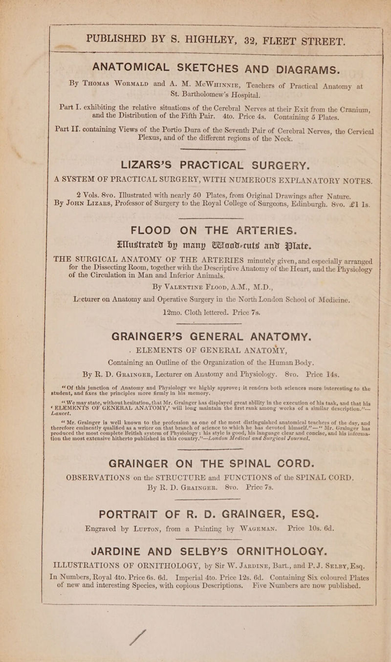 PUBLISHED BY S. HIGHLEY, 32, FLEET STREET. 0 ON See SOR). ae, |, SRS ANATOMICAL SKETCHES AND DIAGRAMS. By Tuomas Wormayp and A. M. McWurnniz, Teachers of Practical Anatomy at St. Bartholomew's Hospital. Part I. exhibiting the relative situations of the Cerebral Nerves at their Exit from the Cranium, and the Distribution of the Fifth Pair. 4to. Price 4s, Containing 5 Plates. Part IT. containing Views of the Portio Dura of the Seventh Pair of Cerebral Nerves, the Cervical Plexus, and of the different regions of the Neck. LIZARS’S PRACTICAL SURGERY. A SYSTEM OF PRACTICAL SURGERY, WITH NUMEROUS EXPLANATORY NOTES. 2 Vols. 8vo. Illustrated with nearly 50 Plates, from Original Drawings after Nature. By Joun Lizars, Professor of Surgery to the Royal College of Surgeons, Edinburgh. 8vo. £1 Is. FLOOD ON THE ARTERIES. LWustrated by many UWroot-cuts and Plate. THE SURGICAL ANATOMY OF THE ARTERIES minutely given, and especially arranged for the Dissecting Room, together with the Descriptive Anatomy of the Heart, and the Physiology of the Circulation in Man and Inferior Animals. By VALENTINE Frioop, A.M., M.D., Lecturer on Anatomy and Operative Surgery in the North London School of Medicine. 12mo. Cloth lettered. Price 7s. GRAINGER’S GENERAL ANATOMY. . ELEMENTS OF GENERAL ANATOMY, Containing an Outline of the Organization of the Human Body. By R. D. Grarnerr, Lecturer on Anatomy and Physiology. 8vo. Price 14s. “Of this junction of Anatomy and Physiology we highly approve; it renders both sciences more interesting to the student, and fixes the principles more firmly in his memory, “We may state, without hesitation, that Mr. Grainger lias displayed great ability in the execution of his task, and that his ‘ELEMENTS OF GENERAL ANATOMY,’ will long maintain the first rank among works of a similar description.’°-— Lancet. f “Mr. Grainger is well known to the profession as one of the most distinguished anatomical teachers of the day, and therefore eminently qualified as a writer on that branch of science to which he has devoted himself.”’”—‘‘ Mr. Grainger has produced the most complete British system of Physiology: his style is good, his language clear and concise, and his informa- tion the most extensive hitherto published in this country.’—London Medical and Surgical Journal, GRAINGER ON THE SPINAL CORD. OBSERVATIONS on the STRUCTURE and FUNCTIONS of the SPINAL CORD. By R. D. Grarncer. 8vo. Price 7s. PORTRAIT OF R. D. GRAINGER, ESQ. Engraved by Lurron, from a Painting by Waceman. Price 10s. 6d. JARDINE AND SELBY’S ORNITHOLOGY. ILLUSTRATIONS OF ORNITHOLOGY, by Sir W. Jarpryz, Bart., and P. J. Se.by, Esq. In Numbers, Royal 4to. Price 6s. 6d. Imperial 4to. Price 12s, 6d. Containing Six coloured Plates of new and interesting Species, with copious Descriptions. Five Numbers are now published.