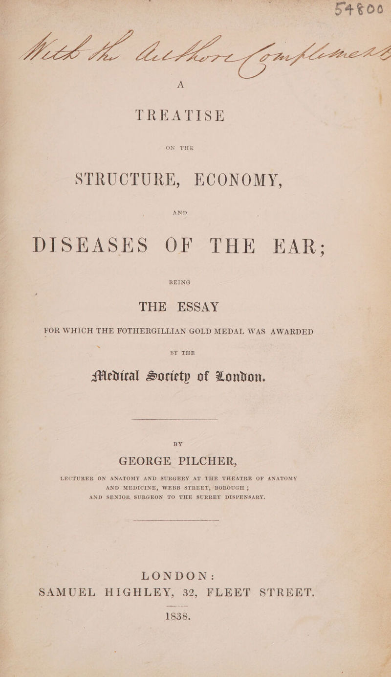 5400 At hac thirey Gaiflimert A TREATISE ON THE STRUCTURE, ECONOMY, AND DISEASES OF THE EAR: BEING THE ESSAY FOR WHICH THE FOTHERGILLIAN GOLD MEDAL WAS AWARDED BY THE Medtral Sortetp of London, BY GEORGE PILCHER, LECTURER ON ANATOMY AND SURGERY AT THE THEATRE OF ANATOMY AND MEDICINE, WEBB STREET, BOROUGH 35 AND SENIOR. SURGEON TO THE SURREY DISPENSARY. LONDON: SAMUEL HIGHLEY, 32, FLEET STREET. 1838.